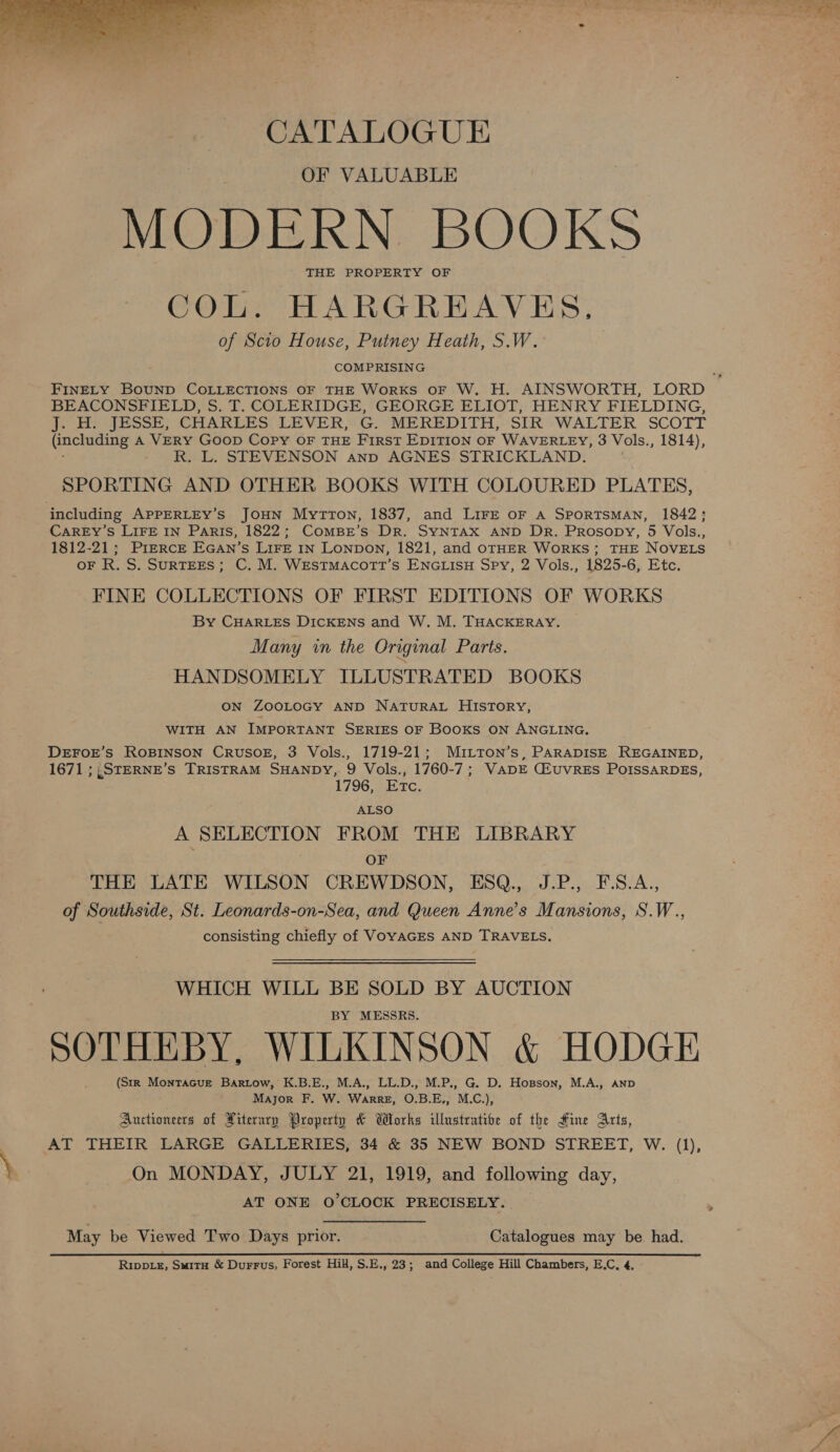  CATALOGUE OF VALUABLE MODERN BOOKS THE PROPERTY OF COL. HARGREAVES, of Scio House, Putney Heath, S.W. COMPRISING BEACONSFIELD, S. T. COLERIDGE, GEORGE ELIOT, HENRY FIELDING, J. H. JESSE, CHARLES LEVER, G. MEREDITH, SIR WALTER SCOTT (including A VERY GOOD Copy OF THE First EDITION OF WAVERLEY, 3 Vols., 1814), R. L. STEVENSON anp AGNES STRICKLAND. SPORTING AND OTHER BOOKS WITH COLOURED PLATES, including APPERLEY’s JOHN MytTrton, 1837, and LIFE OF A SPORTSMAN, 1842; CAREY’S LIFE IN Paris, 1822; ComBr’s Dr. SYNTAX AND DR. PrRosopy, 5 Vols., 1812-21; PIERCE EGAN’s LIFE IN Lonpon, 1821, and OTHER WorRKS; THE NOVELS oF R. S. SURTEES; C. M. WEstTmMacotTt’s ENGLISH Spy, 2 Vols., 1825-6, Etc. FINE COLLECTIONS OF FIRST EDITIONS OF WORKS By CHARLES DICKENS and W. M. THACKERAY. Many in the Original Parts. HANDSOMELY ILLUSTRATED BOOKS ON ZOOLOGY AND NATURAL HISTORY, WITH AN IMPORTANT SERIES OF Books ON ANGLING. DEFOE’S ROBINSON CRUSOE, 3 Vols., 1719-21; MuiLTon’s, PARADISE REGAINED, 1671 ;,STERNE’S TRISTRAM SHANDY, 9 Vols., 1760-7; VADE CiuVRES POISSARDES, 1796, Etc. ALSO A SELECTION FROM THE LIBRARY : OF THE LATE WILSON CREWDSON, ESQ., J.P., F.S.A., of Southside, St. Leonards-on-Sea, and Queen Anne’s Mansions, S.W., consisting chiefly of VOYAGES AND TRAVELS, WHICH WILL BE SOLD BY AUCTION BY MESSRS. SOTHEBY, WILKINSON &amp; HODGE (SIR MonTacur Bartow, K.B.E., M.A., LL.D., M.P., G. D. Hopson, M.A., AND Major F. W. Warre, O.B.E,, M.C.), Auctioneers of Literary Property &amp; Works illustrative of the Fine Arts, 3 AT THEIR LARGE GALLERIES, 34 &amp; 35 NEW BOND STREET, W. (1), j } On MONDAY, JULY 21, 1919, and following day, AT ONE O'CLOCK PRECISELY. : May be Viewed Two Days prior. Catalogues may be had.