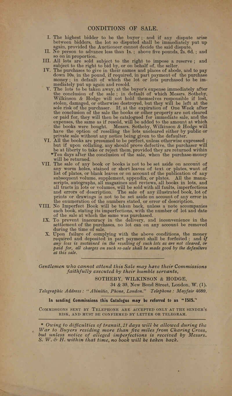 Ve 7 CONDITIONS OF SALE. I. The highest bidder to be the buyer ;- and if any dispute arise between bidders, the lot so disputed shall be immediately put up again, provided the Auctioneer cannot decide the said dispute. IT. No person to advance less than 1s.; above five pounds, 2s. 6d. ; and sO on in proportion. IIT. All lots are sold subject to the right to impose a reserve; and subject to the right to bid by, or on behalf of, the seller. down 10s. in the pound, if required, in part payment of the purchase money; in default of which the lot or lots purchased to be im- mediately put up again and resold. V. The lots to be taken away, at the buyer’s expense immediately after the conclusion of the sale; in default of which Messrs. Sotheby, Wilkinson &amp; Hodge will not hold themselves responsible if lost, stolen, damaged, or otherwise destroyed, but they will be left at the sole risk of the purchaser. If, at the expiration of One Week after the conclusion of the sale the books or other property are not cleared or paid for, they will then be catalogued for immediate sale, and the expenses, the same as if resold, will be added to the amount at which ‘ the books were bought. Messrs. Sotheby, Wilkinson &amp; Hodge will have the option of reselling the lots uncleared either by public or private sale without any notice being given to the defaulter. VI. All the books are presumed to be perfect, unless otherwise expressed ; but if upon oslatale any should prove defective, the purchaser will be at liberty to take or reject them, provided they are returned within *Ten days after the conclusion of the sale, when the purchase-money will be returned. : VII. The sale of any book or books is not to be set aside on account of any worm holes, stained or short leaves of text or plates, want of list of plates, or blank leaves or on account of the publication of any subsequent volume, supplement, appendix, or plates. All the manu- scripts, autographs, all magazines and reviews, all books in lots, and all tracts in lots or volumes, will be sold with all faults, imperfections and errors of description. The sale of any illustrated book, lot of prints or drawings is not to be set aside on account of any error in the enumeration of the numbers stated, or error of description. VIII. No Imperfect Book will be taken back, unless a note accompanies each book, stating its imperfections, with the number of lot and date of the sale at which the same was purchased. . IX. To prevent inaccuracy in the delivery, and inconvenience in the settlement of the purchases, no lot can on any account be removed during the time of sale. X. Upon failure of complying with the above conditions, the money required and deposited in part payment shall be forfeited; and if any loss 1s sustained in the reselling of such lots as ave not cleared, or paid for, all charges on such re-sale shall be.made good by the defaulters at this sale. : : Gentlemen who cannot attend this Sale may have their Commissions faithfully executed by their humble servants, SOTHEBY, WILKINSON &amp; HODGE, 34 &amp; 35, New Bond Street, London, W. (1). Telegraphic Address: ‘‘ Abinitio, Phone, London.” Telephone: Mayfair 4689. In sending Commissions this Catalogue may be referred to as “ISIS.”   COMMISSIONS SENT BY TELEPHONE ARE ACCEPTED ONLY AT THE SENDER’S RISK, AND MUST BE CONFIRMED BY LETTER OR TELEGRAM. * Owing to difficulties of transit, 21 days will be allowed during the War to Buyers residing more than five miles from Charing Cross, but unless notice of alleged imperfections is received by Messrs. S. W.&amp; H. within that time, no book will be taken back.