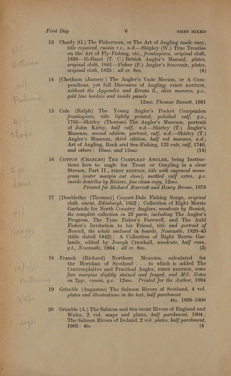 yf Pi &gt;. o First Day 6 SIZES MIXED 13. Charfy (G.) The Fisherman, or The Art of Angling made easy, title repaired, russia r.e., n.d—Shipley (W.) True Treatise on the Art of Fly-Fishing, etc., frontispiece, original cloth, 1838—Hofland (T. C.) British Angler’s Manual, plates, original cloth, 1841—Fisher (P.) Angler’s Souvenir, plates, original cloth, 1835: all er. 8vo. (4) 14 [Chetham (James) ] The Angler’s Vade Mecum, or A Com- pendious, yet full Discourse of Angling. FIRST EDITION, without the Appendix and Errata Il., olive morocco, g.e., gold line borders and inside panels 12mo. Thomas Bassett, 1681 15 Cole (Ralph) The Young Angler’s Pocket Companion frontispiece, title lightly printed, polished calf, 4.e., 1795—Shirley (Thomas) The Angler’s Museum, portrait of John Kirby, half calf, n.d—Shirley (T.) Angler’s Museum, second edition, portrait, calf, n.d.—Shirley (T.) Angler’s Museum, third edition, half red morocco, n.d.; Art of Angling, Rock and Sea-Fishing, 133 cuts, calf, 1740, and others: 16mo. and 12mo. (14) 16 Corton (CHARLES) THE CoMPLEAT ANGLER, being Instruc- tions how to angle for Trout or Grayling in a clear Stream, Part II., rirst Eprrion, title with engraved mono- gram (outer margin cut close), motiled calf extra, 9.e. enside dentelles by Riviere, fine clean copy, 12mo. Printed for Richard Marriott and Henry Brome, 1676 17 [Doubleday (Thomas)] Coquet-Dale Fishing Songs, orginal cloth, uncut, Hdinburgh, 1852 ; Collection of Right Merrie Garlands for North Country Anglers, woodcuts by Bewick, the complete collection in 29 parts, including The Angler’s Progress, The Tyne Fisher’s Farewell, and The Auld Fisher’s Invitation to his Friend, title and portrait of Bewick, the whole enclosed in boards, Newcastle, 1820-45 (title dated 1842); A Collection of Right Merrie Gar- lands, edited by Joseph Crawhall, woodcuts, half roan, g.t., Newcastle, 1864: all cr. 8vo. (3) 18 Franck (Richard) Northern Memoirs, calculated -for the Meridian of Scotland... to which is added The Contemplative and Practical Angler, FIRST EDITION, some fore margins slightly stained and frayed, and MS. Notes on 2pp., russia, g.e. 12mo. Printed for the Author, 1694 19 Grimble (Augustus) The Salmon Rivers of Scotland, 4 vol. plates and illustrations in the texi, half parchment 4to. 1899-1900 20 Grimble (A.) The Salmon and Sea-trout Rivers of England and Wales, 2 vol. maps and plates, half parchment, 1904 ; The Salmon Rivers of Ireland, 2 vol. plates, half parchment, 1903: 4to. (4