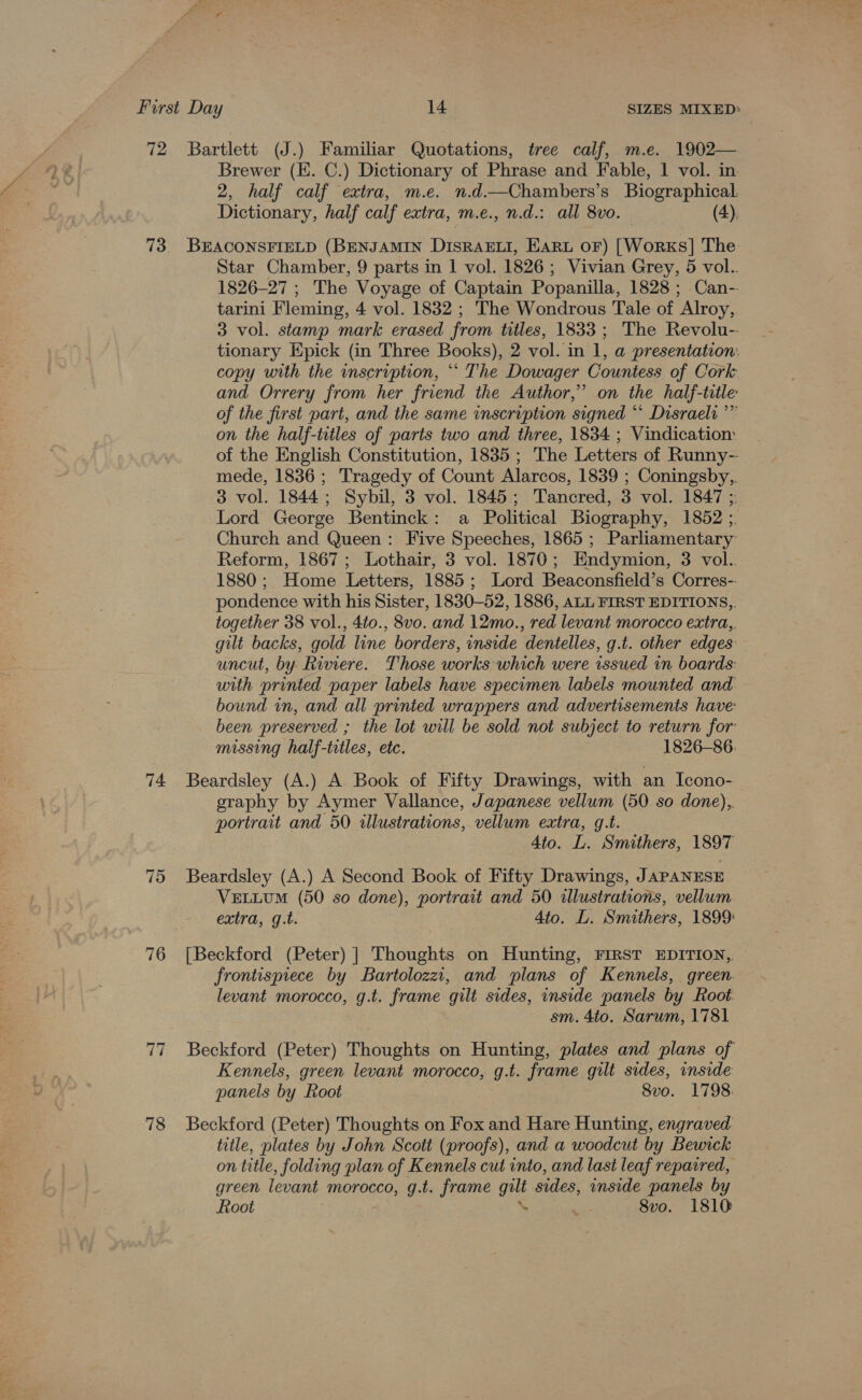 Brewer (E. C.) Dictionary of Phrase and Fable, 1 vol. in 2, half calf extra, m.e. n.d.—Chambers’s Biographical. Dictionary, half calf extra, m.e., n.d.: all 8vo. (4). 74. 76 ti 78 Star Chamber, 9 parts in | vol. 1826; Vivian Grey, 5 vol.. 1826-27 ; The Voyage of Captain Popanilla, 1828; Can- tarini Fleming, 4 vol. 1832 ; The Wondrous Tale of Alroy, 3 vol. stamp mark erased from titles, 1833; The Revolu-- tionary Epick (in Three Books), 2 vol. in 1, a presentation: copy with the inscription, ** The Dowager Countess of Cork and Orrery from her friend the Author,” on the half-ttle of the first part, and the same inscruption signed “ Disraeli ’” on the half-titles of parts two and three, 1834 ; Vindicatiom of the English Constitution, 1835 ; The Letters of Runny-- mede, 1836; Tragedy of Count Alarcos, 1839 ; Coningsby, 3 vol. 1844; Sybil, 3 vol. 1845; Tancred, 3 vol. 1847 ;: Lord George Bentinck: a Political Biography, 1852 ;. Church and Queen: Five Speeches, 1865; Parliamentary Reform, 1867; Lothair, 3 vol. 1870; Endymion, 3 vol. 1880; Home Letters, 1885; Lord Beaconsfield’s Corres-- pondence with his Sister, 1830-52, 1886, ALL FIRST EDITIONS,, together 38 vol., 4to., 8vo. and 12mo., red levant morocco extra, gilt backs, gold line borders, inside dentelles, g.t. other edges: uncut, by. Riviere. Those works which were issued in boards: with printed paper labels have specimen labels mounted and bound in, and all printed wrappers and advertisements have: been preserved ; the lot will be sold not subject to return for missing half-titles, etc. 1826-86. Beardsley (A.) A Book of Fifty Drawings, with an Icono- eraphy by Aymer Vallance, Japanese vellum (50 so done), portrait and 50 illustrations, vellum extra, g.t. Ato. L. Smithers, 1897 Beardsley (A.) A Second Book of Fifty Drawings, JAPANESE VELLUM (50 so done), portrait and 50 illustrations, vellum. extra, g.t. 4to. L. Smithers, 1899: [Beckford (Peter) ] Thoughts on Hunting, FIRST EDITION,, frontispiece by Bartolozzi, and plans of Kennels, green. levant morocco, g.t. frame gilt sides, inside panels by Root: sm. 4to. Sarum, 1781 Beckford (Peter) Thoughts on Hunting, plates and plans of Kennels, green levant morocco, g.t. frame gilt sides, inside panels by Root 8vo. 1798. Beckford (Peter) Thoughts on Fox and Hare Hunting, engraved title, plates by John Scott (proofs), and a woodcut by Bewick on title, folding plan of Kennels cut into, and lasi leaf repaired, green levant morocco, g.t. frame gilt sides, inside panels by Root \ ‘ 8vo. 1810