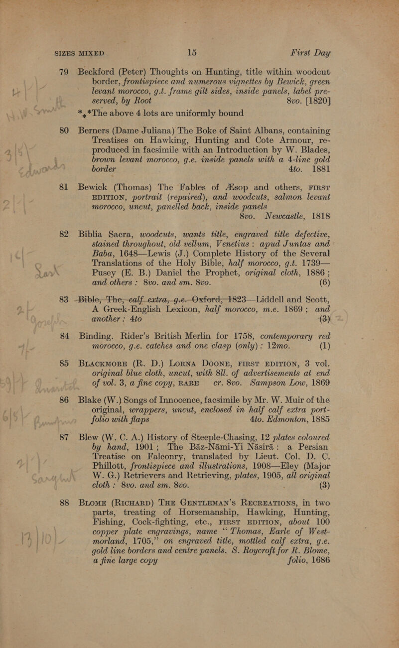 rh) 80 81 82 83 84 85 86 87 88 Beckford (Peter) Thoughts on Hunting, title within woodcut border, frontispiece and numerous vignettes by Bewick, green levant morocco, g.t. frame gilt sides, inside panels, label pre- served, by Root 8vo. [1820] *.* The above 4 lots are uniformly bound Berners (Dame Juliana) The Boke of Saint Albans, containing Treatises on Hawking, Hunting and Cote Armour, re- produced in facsimile with an Introduction by W. Blades, brown levant morocco, g.e. inside panels with a 4-line gold border 4to. 1881 Bewick (Thomas) The Fables of AXsop and others, FIRST EDITION, portrait (repaired), and woodcuts, salmon levant morocco, uncut, panelled back, inside panels 8vo. Newcastle, 1818 Biblia Sacra, woodcuts, wants title, engraved title defective, stained throughout, old vellum, Venetius: apud Juntas and Baba, 1648—Lewis (J.) Complete History of the Several Translations of the Holy Bible, half morocco, g.t. 1739— Pusey (E. B.) Daniel the Prophet, original cloth, 1886 ; and others : 8vo. and sm. 8vo. (6) A Greek-English Lexicon, half morocco, m.e. 1869; and another : 4to (3) Binding. Rider’s British Merlin for 1758, contemporary red morocco, g.e. catches and one clasp (only): 12mo. (1) BLACKMORE (R. D.) Lorna DOONE, FIRST EDITION, 3 vol. original blue cloth, uncut, with 8ll. of advertisements ai end of vol. 3, a fine copy, RARE cr. 8vo. Sampson Low, 1869 Blake (W.) Songs of Innocence, facsimile by Mr. W. Muir of the original, wrappers, uncut, enclosed in half calf extra port- folio with flaps 4to. Edmonton, 1885 Blew (W. C. A.) History of Steeple-Chasing, 12 plates coloured by hand, 1901; The Baz-Nami-Yi Nasira: a Persian Treatise on Falconry, translated by Lieut. Col. D. C. Phillott, frontispiece and illustrations, 1908—Eley (Major W. G.) Retrievers and Retrieving, plates, 1905, all original cloth : 8vo. and sm. 8vo. Re (3) Biome (RicHARD) THE GENTLEMAN’S RECREATIONS, in two parts, treating of Horsemanship, Hawking, Hunting, Fishing, Cock-fighting, etc., FIRST EDITION, about 100 copper plate engravings, name “Thomas, Earle of West- morland, 1705,” on engraved title, mottled calf extra, g.e. gold line borders and centre panels. S. Roycroft for R. Blome, a fine large copy folio, 1686