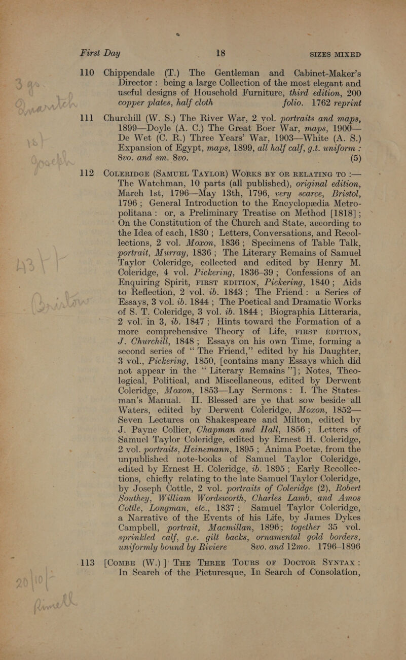 110 Chippendale (T.) The Gentleman and Cabinet-Maker’s Director : being a large Collection of the most elegant and useful designs of Household Furniture, third edition, 200 copper plates, half cloth folio. 1762 reprint 111 Churchill (W. 8.) The River War, 2 vol. portraits and maps, 1899—Doyle (A. C.) The Great Boer War, maps, 1900— De Wet (C. R.) Three Years’ War, 1903—White (A. S.) Expansion of Egypt, maps, 1899, all half calf, g.t. uniform : 8vo. and sm. 8vo. . (5) 112 CoxEeripGE (SAMUEL TAYLOR) WORKS BY OR RELATING TO :— The Watchman, 10 parts (all published), original edition, March Ist, 1796—May 13th, 1796, very scarce, Bristol, 1796 ; General Introduction to the Encyclopedia Metro- politana: or, a Preliminary Treatise on Method [1818]; ' On the Constitution of the Church and State, according to the Idea of each, 1830 ; Letters, Conversations, and Recol- lections, 2 vol. Moxon, 1836; Specimens of Table Talk, portrait, Murray, 1836; The Literary Remains of Samuel Taylor Coleridge, collected and edited by Henry M. Coleridge, 4 vol. Pickering, 1836-39; Confessions of an Enquiring Spirit, FIRST EDITION, Pickering, 1840; Aids to Reflection, 2 vol. 1b. 1843; The Friend: a Series of Essays, 3 vol. ib. 1844 ; The Poetical and Dramatic Works of 8. T. Coleridge, 3 vol. 1b. 1844; Biographia Litteraria, 2 vol. in 3, 2b. 1847; Hints toward the Formation of a more comprehensive Theory of Life, FIRST EDITION, J. Churchill, 1848; Essays on his own Time, forming a second series of “‘ The Friend,” edited by his Daughter, 3 vol., Pickering, 1850, [contains many Essays which did not appear in the “ Literary Remains’’]; Notes, Theo- logical, Political, and Miscellaneous, edited by Derwent Coleridge, Moxon, 1853—Lay Sermons: I. The States- man’s Manual. II. Blessed are ye that sow beside all Waters, edited by Derwent Coleridge, Moxon, 1852— Seven Lectures on Shakespeare and Milton, edited by J. Payne Collier, Chapman and Hall, 1856; Letters of Samuel Taylor Coleridge, edited by Ernest H. Coleridge, 2 vol. portraits, Heinemann, 1895 ; Anima Poetee, from the unpublished note-books of Samuel Taylor Coleridge, edited by Ernest H. Coleridge, ib. 1895 ; Early Recollec- tions, chiefly relating to the late Samuel Taylor Coleridge, by Joseph Cottle, 2 vol. portraits of Coleridge (2), Robert Southey, William Wordsworth, Charles Lamb, and Amos Cottle, Longman, etc., 1837; Samuel Taylor Coleridge, a Narrative of the Events of his Life, by James Dykes Campbell, portrait, Macmillan, 1896; together 35 vol. sprinkled calf, g.e. gilt backs, ornamental gold borders, uniformly bound by Riviere 8vo. and 12mo. 1796-1896 113 [Compe (W.) ] THe THREE Tours or Docror Syntax: In Search of the Picturesque, In Search of Consolation,