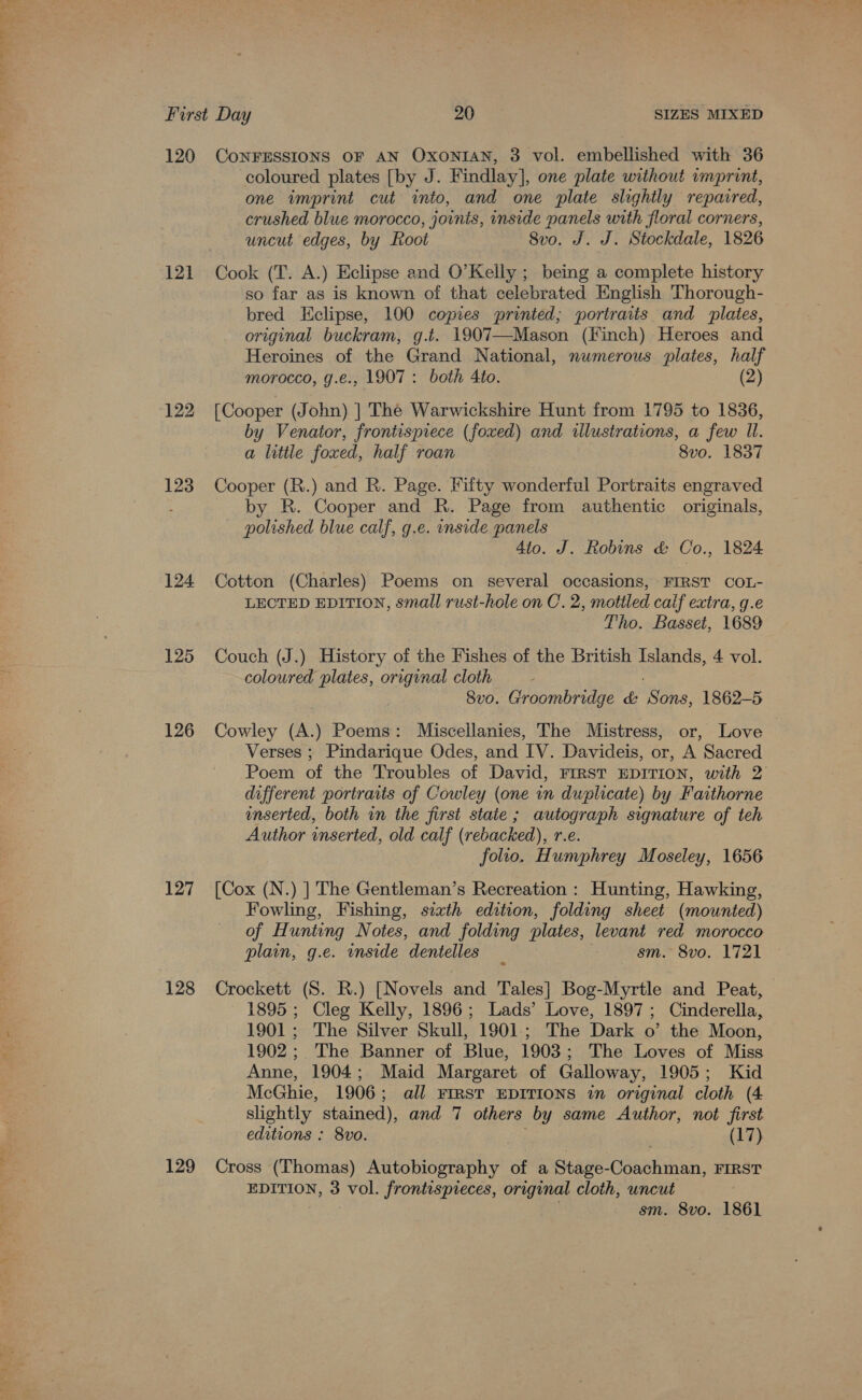 Tae me 120 121 122 123 124 125 126 127 128 129 CONFESSIONS OF AN OXoNIAN, 3 vol. embellished with 36 coloured plates [by J. Findlay], one plate without vmprint, one imprint cut into, and one plate slightly repaired, crushed blue morocco, joints, inside panels with floral corners, uncut edges, by Root 8vo. J. J. Stockdale, 1826 Cook (T. A.) Eclipse and O’Kelly ; being a complete history so far as is known of that celebrated English Thorough- bred Eclipse, 100 copies printed; portraits and plates, original buckram, g.t. 1907—Mason (Finch) Heroes and Heroines of the Grand National, numerous plates, half morocco, g.e., 1907: both Ato. (2) [Cooper (John) ] Thé Warwickshire Hunt from 1795 to 1836, by Venator, frontispiece (foxed) and illustrations, a few Il. a little foxed, half roan 8vo. 1837 Cooper (R.) and R. Page. Fifty wonderful Portraits engraved by R. Cooper and R. Page from authentic originals, polished blue calf, g.e. inside panels 4to. J. Robins &amp; Co., 1824 Cotton (Charles) Poems on several occasions, FIRST COL- LECTED EDITION, small rust-hole on C. 2, motiled calf extra, g.e Tho. Basset, 1689 Couch (J.) History of the Fishes of the British Islands, 4 vol. coloured plates, original cloth . 8vo. Groombridge &amp; Sons, 1862-5 Cowley (A.) Poems: Miscellanies, The Mistress, or, Love Verses ; Pindarique Odes, and IV. Davideis, or, A Sacred Poem of the Troubles of David, FIRST EDITION, with 2 different portraits of Cowley (one in duplicate) by Faithorne enserted, both in the first staie ; autograph signature of teh Author inserted, old calf (rebacked), r-e. folio. Humphrey Moseley, 1656 [Cox (N.) ] The Gentleman’s Recreation : Hunting, Hawking, Fowling, Fishing, sixth edition, folding sheet (mounted) of Hunting Notes, and folding plates, levant red morocco plain, g.e. inside dentelles _ sm. 8vo. 1721 Crockett (S. R.) [Novels and Tales] Bog-Myrtle and Peat, 1895 ; Cleg Kelly, 1896; Lads’ Love, 1897; Cinderella, 1901; The Silver Skull, 1901; The Dark o’ the Moon, 1902; The Banner of Blue, 1903; The Loves of Miss Anne, 1904; Maid Margaret of Galloway, 1905; Kid McGhie, 1906; all FIRST EDITIONS in original cloth (4 slightly stained), and 7 others by same Author, not first editions : 8vo. ote (17) Cross (Thomas) Autobiography of a Stage-Coachman, FIRST EDITION, 3 vol. frontispieces, original cloth, uncut sm. 8vo. 1861