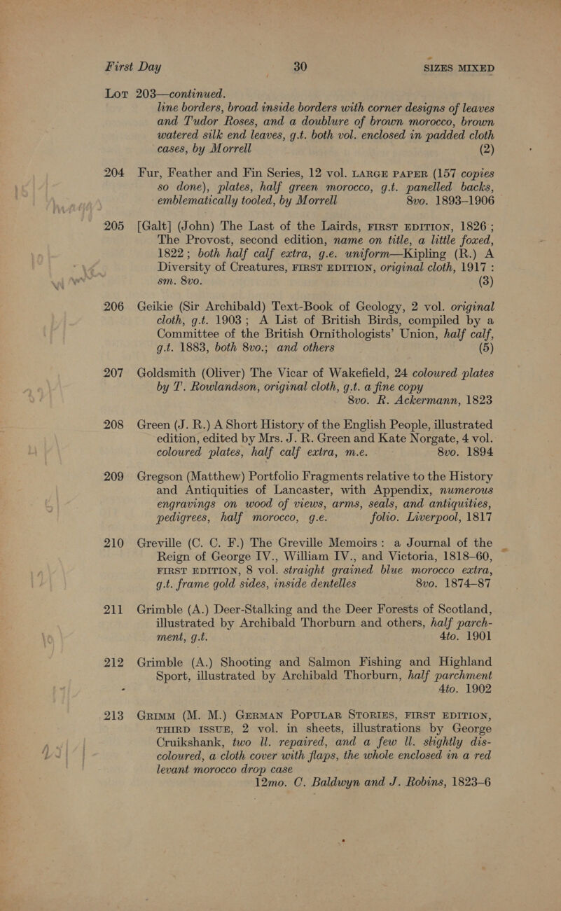 204 205 206 207 208 209 210 211 line borders, broad inside borders with corner designs of leaves and T'udor Roses, and a doublure of brown morocco, brown watered silk end leaves, g.t. both vol. enclosed in padded cloth cases, by Morrell (2) Fur, Feather and Fin Series, 12 vol. LARGE PAPER (157 copies so done), plates, half green morocco, g.t. panelled backs, emblematically tooled, by Morrell 8vo. 1893-1906 [Galt] (John) The Last of the Lairds, First EDITION, 1826 ; The Provost, second edition, name on title, a little foxed, 1822; both half calf extra, g.e. wniform—Kipling (R.) A Diversity of Creatures, FIRST EDITION, original cloth, 1917 : sm. 8vo. (3) Geikie (Sir Archibald) Text-Book of Geology, 2 vol. original cloth, g.t. 1903; A List of British Birds, compiled by a Committee of the British Ornithologists’ Union, half calf, g.t. 1883, both 8vo.; and others (5) Goldsmith (Oliver) The Vicar of Wakefield, 24 colowred plates by T'. Rowlandson, original cloth, g.t. a fine copy 8vo. R. Ackermann, 1823 Green (J. R.) A Short History of the English People, illustrated edition, edited by Mrs. J. R. Green and Kate Norgate, 4 vol. coloured plates, half calf extra, m.e. 8vo. 1894 Gregson (Matthew) Portfolio Fragments relative to the History and Antiquities of Lancaster, with Appendix, numerous engravings on wood of views, arms, seals, and antiquities, pedigrees, half morocco, g.e. folio. Liverpool, 1817 Greville (C. C. F.) The Greville Memoirs: a Journal of the Reign of George IV., William IV., and Victoria, 1818-60, FIRST EDITION, 8 vol. straight grained blue morocco extra, g.t. frame gold sides, inside dentelles 8vo. 1874-87 Grimble (A.) Deer-Stalking and the Deer Forests of Scotland, illustrated by Archibald Thorburn and others, half parch- ment, g.t. 4to. 1901 Grimble (A.) Shooting and Salmon Fishing and Highland Sport, illustrated by Archibald Thorburn, half parchment , 4to. 1902 Grimm (M. M.) GERMAN PoPULAR STORIES, FIRST EDITION, THIRD ISSUE, 2 vol. in sheets, illustrations by George Cruikshank, two Il. repaired, and a few Il. shghtly dis- coloured, a cloth cover with flaps, the whole enclosed in a red levant morocco drop case 12mo. C. Baldwyn and J. Robins, 1823-6