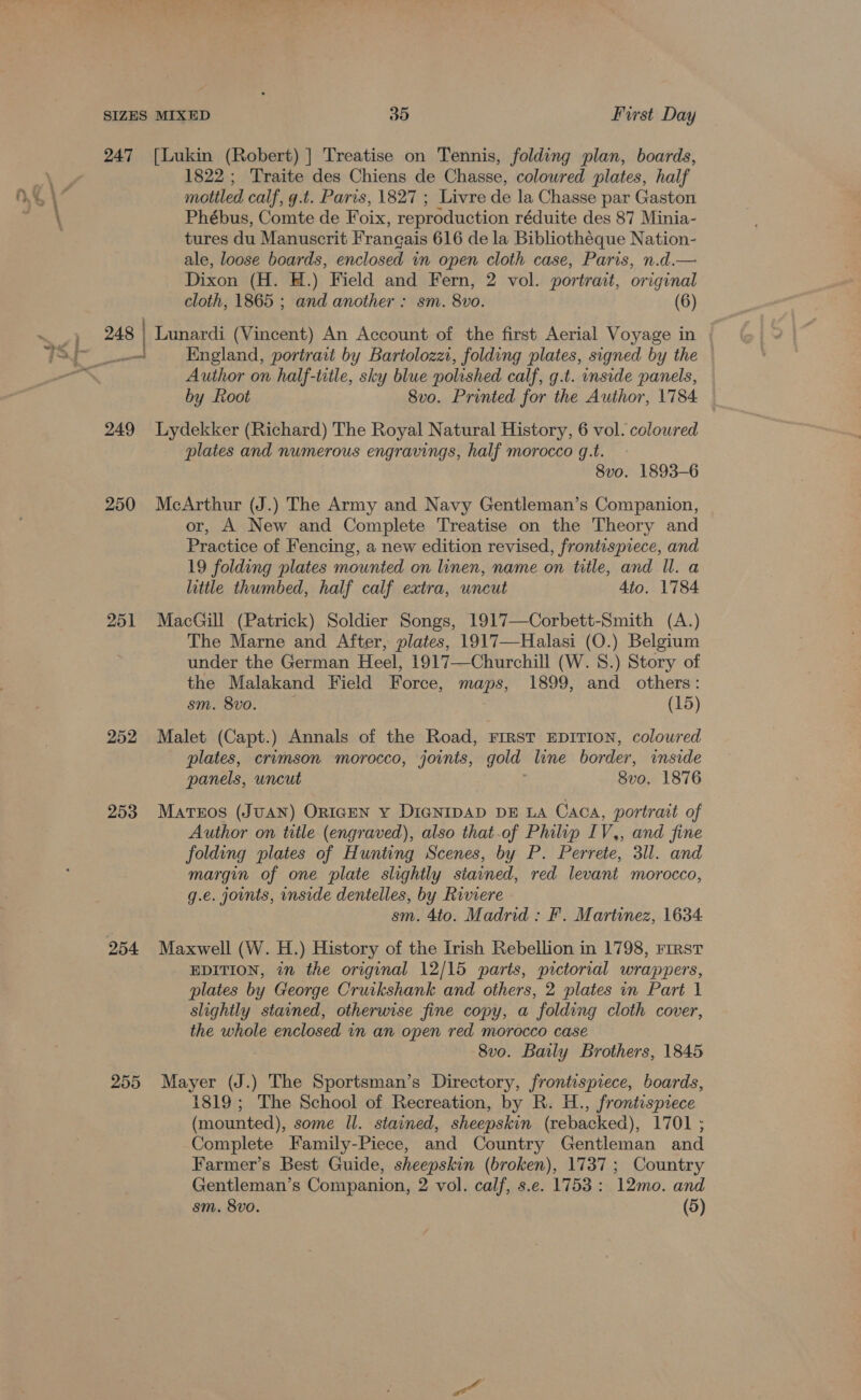 247 [Lukin (Robert) ] Treatise on Tennis, folding plan, boards, 1822 ; Traite des Chiens de Chasse, colowred plates, half mottled calf, g.t. Paris, 1827 ; Livre de la Chasse par Gaston Phébus, Comte de Foix, reproduction réduite des 87 Minia- tures du Manuscrit Frangais 616 de la Bibliothéque Nation- ale, loose boards, enclosed in open cloth case, Paris, n.d.— Dixon (H. H.) Field and Fern, 2 vol. portrait, original cloth, 1865 ; and another : sm. 8vo. (6) 248 | Lunardi (Vincent) An Account of the first Aerial Voyage in _ England, portrait by Bariolozzi, folding plates, signed by the — Author on half-ttle, sky blue polished calf, g.t. side panels, by Root 8vo. Printed for the Author, 1784 249 lLydekker (Richard) The Royal Natural History, 6 vol. coloured plates and numerous engravings, half morocco g.t. 8vo. 1893-6 250 McArthur (J.) The Army and Navy Gentleman’s Companion, or, A New and Complete Treatise on the Theory and Practice of Fencing, a new edition revised, frontispiece, and 19 folding plates mounted on linen, name on title, and Il. a little thumbed, half calf extra, uncut Ato. 1784 251 MacGill (Patrick) Soldier Songs, 1917—Corbett-Smith (A.) The Marne and After, plates, 1917—Halasi (O.) Belgium under the German Heel, 1917—Churchill (W. 8S.) Story of the Malakand Field Force, maps, 1899, and others: sm. 8vo. (15) 252 Malet (Capt.) Annals of the Road, FIRST EDITION, coloured plates, crimson morocco, joints, gold line border, inside panels, uncut | 8vo. 1876 253 Marros (JUAN) ORIGEN Y DIGNIDAD DE LA Caos, portrait of Author on tule (engraved), also that.of Philip IV,, and fine folding plates of Hunting Scenes, by P. Perrete, 3ll. and margin of one plate slightly stained, red levant morocco, g.e. joints, inside dentelles, by Riviere » sm. 4to. Madrid : F. Martinez, 1634 EDITION, in the original 12/15 paris, pictorial wrappers, plates by George Cruikshank and others, 2 plates in Part 1 slightly stained, otherwise fine copy, a folding cloth cover, the whole enclosed in an open red morocco case 8vo. Baily Brothers, 1845 255 Mayer (J.) The Sportsman’s Directory, frontispiece, boards, 1819; The School of Recreation, by R. H., frontispiece (mounted), some ll. stained, sheepskin (rebacked), 1701 ; Complete Family-Piece, and Country Gentleman and Farmer’s Best Guide, sheepskin (broken), 1737; Country Gentleman’s Companion, 2 vol. calf, s.e. 1753: 12mo. and sm. 8vo. (5)