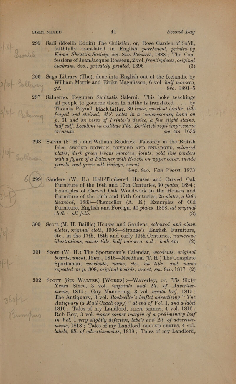 295 296 297 298 300 301 302 Second Day Sadi (Moslih Eddin) The Gulistaén, or, Rose Garden of Sa’di,. . faithfully translated in English, parchment, printed by Kama Shrastra Society, sm. 8vo. Benares, 1888 ; The Con- fessions of JeanJacques Rosseau, 2 vol. frontispieces, original buckram, 8vo., privately printed, 1896 (3) Saga Library (The), done into English out of the Icelandic by William Morris and Hirikr Magnusson, 6 vol. half morocco, q.t. | 8vo. 1891-5 Salnerno. Regimen Sanitatis Salerni. This boke teachinge all people to gouerne them in helthe is translated . . . by Thomas Paynel, black letter, 30 lines, woodcut border, title frayed and stained, MS. notes in a contemporary hand on. p. 61 and on verso of Printer’s device, a few slight stains, half calf, Londoni in aedibus Tho. Bertheleti reqit impressoris excusum sm. 4to. 1635 Salvin (F. H.) and William Brodrick. Falconry in the “British Isles, SECOND EDITION, REVISED AND ENLARGED, coloured plates, dark green levant morocco, joints, gold line borders with a figure of a Falconer with Hawks on upper cover, inside AR and green silk linings, uncut imp. 8vo. Van Voorst, 1873 Sanders (W. B.) Half-Timbered Houses and Carved Oak Furniture of the 16th and 17th Centuries, 30 plates, 1894 ; Examples of Carved Oak Woodwork in the Houses and Furniture of the 16th and 17th Centuries, 25 plates, a little thumbed, 1883—Chancellor (A. EH.) Examples of Old Furniture, English and Foreign, 40 plates, 1898, all original cloth : all “folio (3) Scott (M. H. Baillie) Houses and Gardens, coloured and plain. plates, original cloth, 1906—Strange’s English Furniture, etc., in the 17th, 18th and early 19th Centuries, numerous illustrations, wants title, half morocco, n.d.: both Ato. (2) Scott (W. H.) The Sportsman’s Calendar, woodcuts, original boards, uncut, 12mo., 1818—Needham (T. H.) The Complete Sportsman, woodcuts, name, etc., on title, and name repeated on p. 308, original boards, uncut, sm. 8v0. 1817 (2) Scorr (StR WatrerR) [Works] :—Waverley, or, *Tis Sixty Years Since, 3 vol. wmprints and 2ll. of Advertise- ments, 1814; Guy Mannering, 3 vol. errata leaf, 1815 ; The Antiquary, 3 vol. Bookseller’s leaflet advertising ‘“ The Antiquary (a Mail Coach copy)” at end of Vol. 1, and a label 1816; Tales of my Landlord, First sERIEs, 4 vol. 1816 ; Rob Roy, 3 vol. wpper corner margin of a preliminary leaf in Vol. 1 very slightly defective, labels and 2ll. of advertise- ments, 1818 ; Tales of my Landlord, SECOND SERIES, 4 vol. labels, 6ll. of advertisements, 1818; Tales of my Landlord,