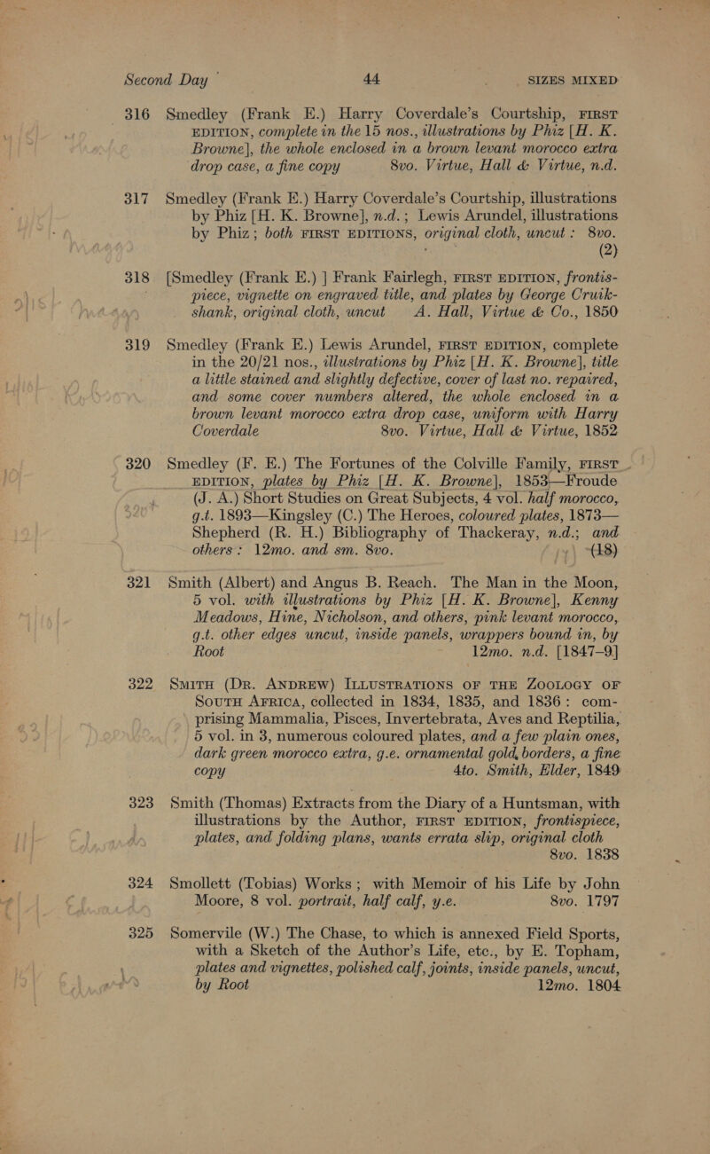 816 317 318 319 320 321 322 323 324 325 Smedley (Frank E.) Harry Coverdale’s Courtship, First EDITION, complete in the 15 nos., illustrations by Phiz |H. K. Browne], the whole enclosed in a brown levant morocco extra drop case, a fine copy Svo. Virtue, Hall &amp; Voirtue, n.d. Smedley (Frank E.) Harry Coverdale’s Courtship, illustrations by Phiz [H. K. Browne], n.d.; Lewis Arundel, illustrations by Phiz; both FIRST EDITIONS, original cloth, uncut: 8vo. (2) [Smedley (Frank E.) ] Frank Fairlegh, rrrst EDITION, frontis- piece, vignette on engraved title, and plates by George Crurck- shank, original cloth, uneut A. Hall, Virtue &amp; Co., 1850 Smedley (Frank E.) Lewis Arundel, FIRST EDITION, complete in the 20/21 nos., dlustrations by Phiz |H. K. Browne], title a little stained and slightly defective, cover of last no. repaired, and some cover numbers altered, the whole enclosed 1n a brown levant morocco extra drop case, uniform with Harry Coverdale 8vo. Virtue, Hall &amp; Virtue, 1852 Smedley (F. E.) The Fortunes of the Colville Family, First __ EDITION, plates by Phiz [H. K. Browne], 1853—Froude (J. A.) Short Studies on Great Subjects, 4 vol. half morocco, g.t. 1893—Kingsley (C.) The Heroes, coloured plates, 1873— Shepherd (R. H.) Bibliography of Thackeray, n.d.; and others: 12mo. and sm. 8vo. 1) ~GL8): Smith (Albert) and Angus B. Reach. The Man in the Moon, 5 vol. with illustrations by Phiz |H. K. Browne], Kenny Meadows, Hine, Nicholson, and others, pink levant morocco, g.t. other edges uncut, inside panels, wrappers bound in, by Root 12mo. n.d. [1847-9] SmitH (Dr. ANDREW) ILLUSTRATIONS OF THE ZOOLOGY OF SoutH AFRIcA, collected in 1834, 1835, and 1836: com- prising Mammalia, Pisces, Invertebrata, Aves and Reptilia, 5 vol. in 3, numerous coloured plates, and a few plain ones, dark green morocco extra, g.e. ornamental gold, borders, a fine copy | 4to. Smith, Hilder, 1849: Smith (Thomas) Extracts from the Diary of a Huntsman, with illustrations by the Author, FIRST EDITION, frontispiece, plates, and folding plans, wants errata slip, original cloth 8vo. 1838 Smollett (Tobias) Works ; with Memoir of his Life by John Moore, 8 vol. portrait, half calf, y.e. 8vo. 1797 Somervile (W.) The Chase, to which is annexed Field Sports, with a Sketch of the Author’s Life, etc., by E. Topham, plates and vignettes, polished calf, joints, inside panels, uncut,