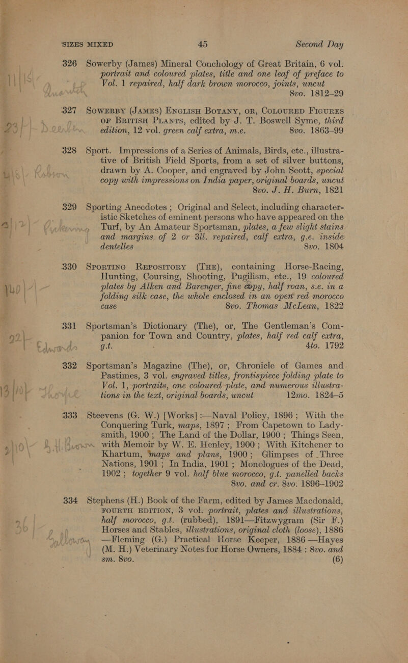 ene _— 326 327 328 329 330 vol 332 333 334 Sowerby (James) Mineral Conchology of Great Britain, 6 vol. portrait and coloured plates, title and one leaf of preface to Vol. 1 repaired, half dark brown morocco, joints, uncut 8vo. 1812-29 SoWERBY (JAMES) ENcLisH BoTANy, oR, COLOURED FIGURES oF BririsH Puants, edited by J. T. Boswell Syme, third edition, 12 vol. green calf extra, m.e. 8vo. 1863-99 Sport. Impressions of a Series of Animals, Birds, etc., illustra- tive of British Field Sports, from a set of silver buttons, drawn by A. Cooper, and engraved by John Scott, special copy with impressions on India paper, original boards, uncut 8vo. J. H. Burn, 1821 Sporting Anecdotes ; Original and Select, including character- istic Sketches of eminent persons who have appeared on the Turf, by An Amateur Sportsman, plaies, a few slight stains and margins. of 2 or 3il. repaired, calf extra, g.e. inside dentelles 8vo. 1804 SporTinc ReEposirory (THE), containing Horse-Racing, Hunting, Coursing, Shooting, Pugilism, etc., 19 coloured plates by Alken and Barenger, fine copy, half roan, s.e. in a folding silk case, the whole enclosed in an open red morocco case 8vo. Thomas McLean, 1822 Sportsman’s Dictionary (The), or, The Gentleman’s Com- panion for Town and Country, plates, half red calf extra, . g.t. : 4to. 1792 Sportsman’s Magazine (The), or, Chronicle of Games and Pastimes, 3 vol. engraved titles, frontispiece folding plate to Vol. 1, portraits, one coloured plate, and numerous illustra- tions in the text, original boards, uncut 12mo. 1824-5 Steevens (G. W.) [Works] :—Naval Policy, 1896; With the Conquering Turk, maps, 1897; From Capetown to Lady- smith, 1900; The Land of the Dollar, 1900 ; Things Seen, Khartum, ‘maps and plans, 1900; Glimpses of _Three Nations, 1901 ; In India, 1901 ; Monologues of the Dead, 1902 ; together 9 vol. half blue morocco, g.t. panelled backs 8vo. and cr. 8vo. 1896-1902 Stephens (H.) Book of the Farm, edited by James Macdonald, ' FOURTH EDITION, 3 vol. portrait, plates and illustrations, half morocco, g.t. (rubbed), 1891—Fitzwygram (Sir F.) Horses and Stables, wdlustrations, original cloth (icose), 1886 —Fleming (G.) Practical Horse Keeper, 1886 —Hayes (M. H.) Veterinary Notes for Horse Owners, 1884 : 8vo. and sm. 8vo. (6)