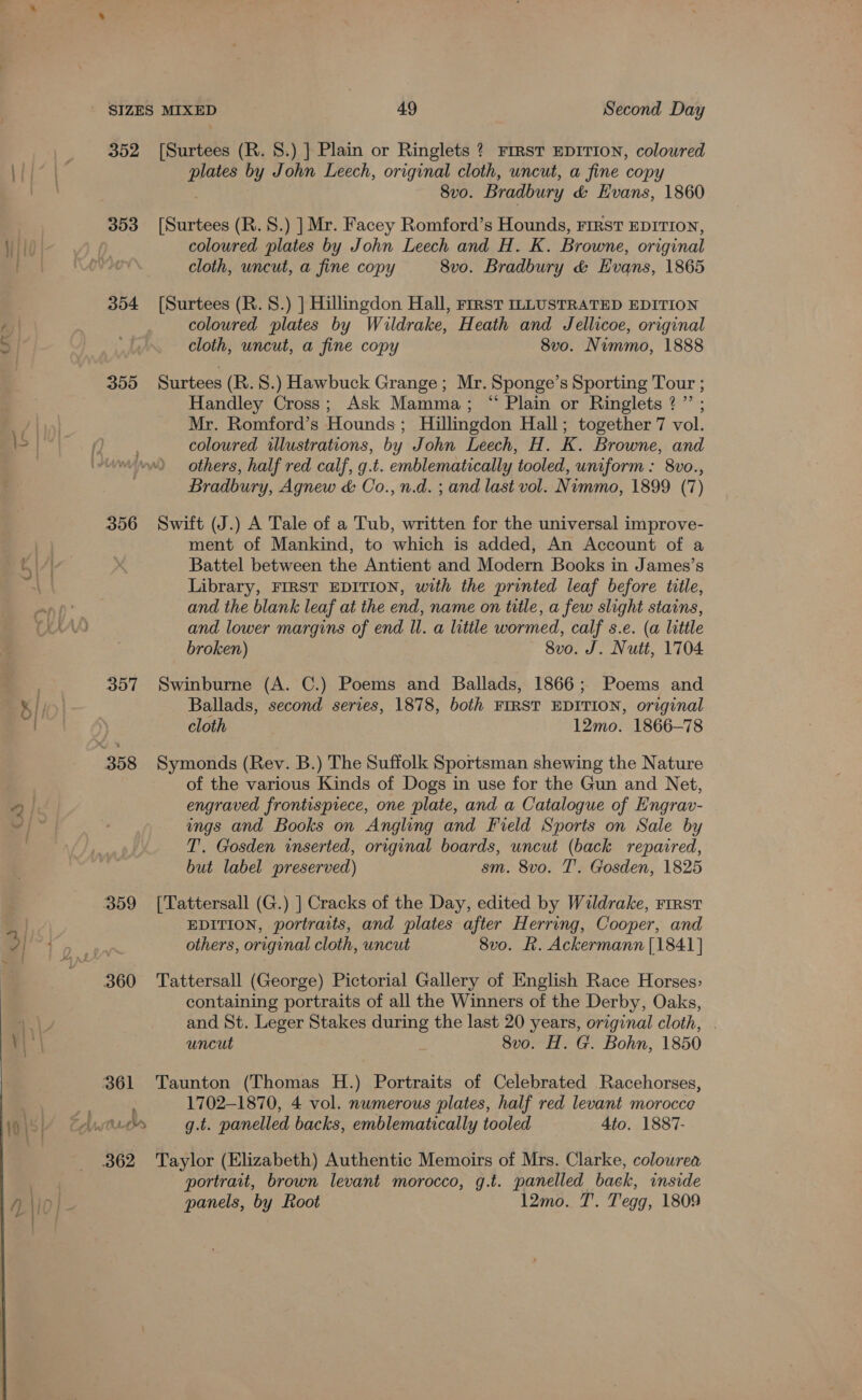 — i ~ 352 [Surtees (R. 8.) ] Plain or Ringlets ? First EDITION, coloured plates by John Leech, original cloth, uncut, a fine copy 8v0. Bradbury &amp; Evans, 1860 353 [Surtees (R.S.) ] Mr. Facey Romford’s Hounds, First EDITION, coloured plates by John Leech and H. K. Browne, original cloth, uncut, a fine copy 8vo. Bradbury &amp; Evans, 1865 354 [Surtees (R. 8.) ] Hillingdon Hall, First ILLUSTRATED EDITION coloured plates by Wuldrake, Heath and Jellicoe, original cloth, uncut, a fine copy 8vo. Nimmo, 1888 355 Surtees (R. 8.) Hawbuck Grange; Mr. Sponge’s Sporting Tour ; Handley Cross; Ask Mamma; “ Plain or Ringlets ?” ; Mr. Romford’s Hounds; Hillingdon Hall; together 7 vol. coloured illustrations, by John Leech, H. K. Browne, and others, half red calf, g.t. emblematically tooled, uniform : 8vo., Bradbury, Agnew &amp; Co., n.d. ; and last vol. Nimmo, 1899 (7) 356 Swift (J.) A Tale of a Tub, written for the universal improve- ment of Mankind, to which is added, An Account of a Battel between the Antient and Modern Books in James’s Library, FIRST EDITION, with the printed leaf before title, and the blank leaf at the end, name on title, a few slight stains, and lower margins of end ll. a litile wormed, calf s.e. (a little broken) 8vo. J. Nutt, 1704 357 Swinburne (A. C.) Poems and Ballads, 1866; Poems and Ballads, second series, 1878, both FIRST EDITION, original cloth 12mo. 1866-78 of the various Kinds of Dogs in use for the Gun and Net, engraved frontispiece, one plate, and a Catalogue of Engrav- ings and Books on Angling and Field Sports on Sale by T. Gosden inserted, original boards, uncut (back repaired, but label preserved) sm. 8vo. T'. Gosden, 1825 359 [Tattersall (G.) | Cracks of the Day, edited by Wildrake, rirst EDITION, portraits, and plates after Herring, Cooper, and others, original cloth, uncut 8v0. Rk. Ackermann [1841] containing portraits of all the Winners of the Derby, Oaks, and St. Leger Stakes during the last 20 years, original cloth, . uncut 8vo. H. G. Bohn, 1850 361 Taunton (Thomas H.) Portraits of Celebrated Racehorses, 1702-1870, 4 vol. numerous plates, half red levant morocce 362 Taylor (Elizabeth) Authentic Memoirs of Mrs. Clarke, colowrea portrait, brown levant morocco, g.t. panelled back, inside