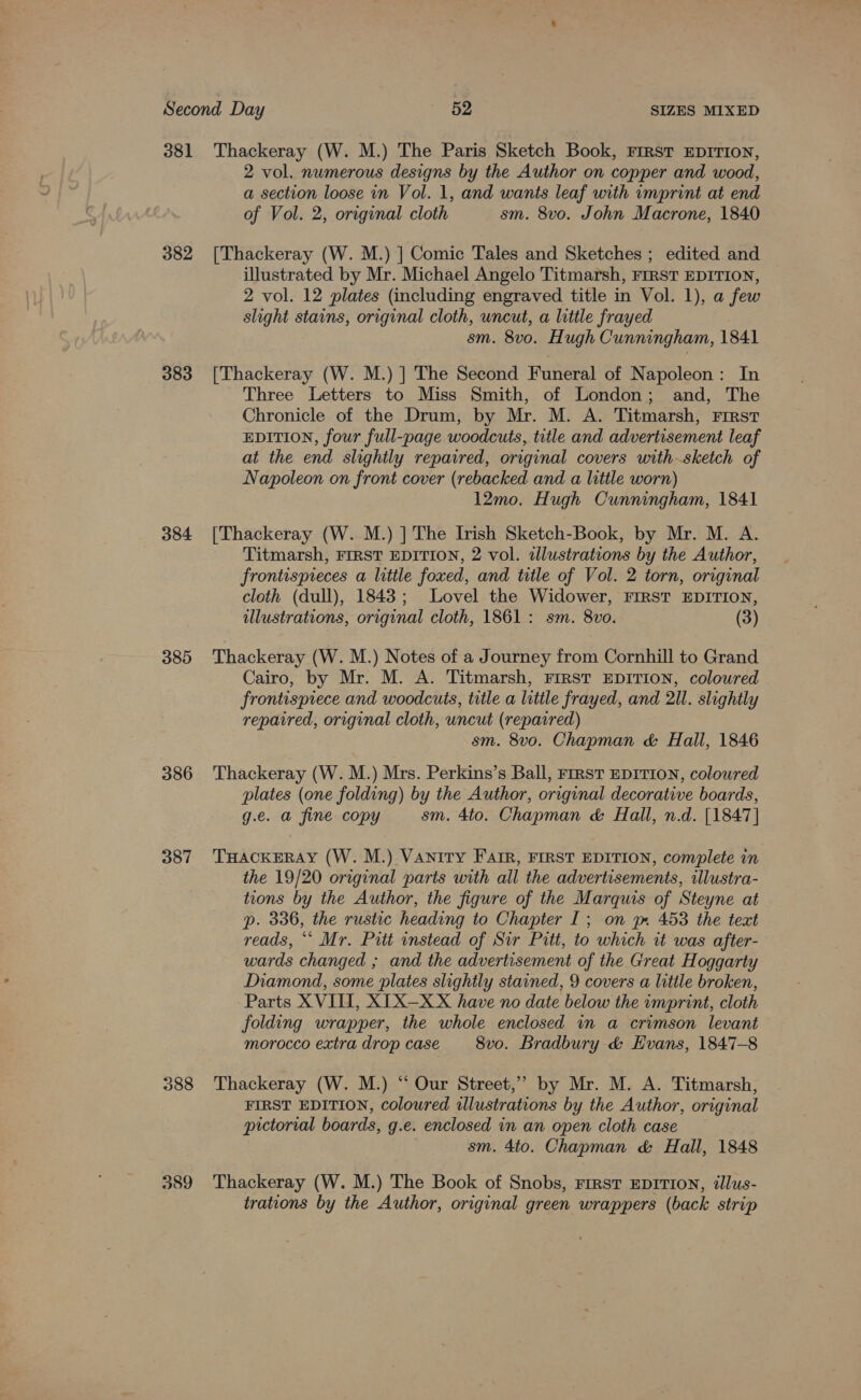 382 383 384 385 386 387 2 vol. numerous designs by the Author on copper and wood, a section loose in Vol. 1, and wants leaf with imprint at end of Vol. 2, original cloth sm. 8vo. John Macrone, 1840 illustrated by Mr. Michael Angelo Titmarsh, FIRST EDITION, 2 vol. 12 plates (including engraved title in Vol. 1), a few slight stains, original cloth, uncut, a little frayed sm. 8v0. Hugh Cunningham, 1841 Three Letters to Miss Smith, of London; and, The Chronicle of the Drum, by Mr. M. A. Titmarsh, First EDITION, four full-page woodcuts, title and advertisement leaf at the end slightly repaired, original covers withsketch of Napoleon on front cover (rebacked and a little worn) 12mo. Hugh Cunningham, 1841 Titmarsh, FIRST EDITION, 2 vol. illustrations by the Author, frontispreces a little foxed, and title of Vol. 2 torn, original cloth (dull), 1843; Lovel the Widower, FIRST EDITION, illustrations, original cloth, 1861: sm. 8vo. (3) Cairo, by Mr. M. A. Titmarsh, FirsT EDITION, coloured frontispiece and woodcuts, title a little frayed, and 2Il. slightly repaired, original cloth, uncut (repaired) sm. 8vo. Chapman &amp; Hall, 1846 plates (one folding) by the Author, original decorative boards, g.e. a fine copy sm. 4to. Chapman &amp; Hall, n.d. [1847] the 19/20 original parts with all the advertisements, rllustra- tions by the Author, the figure of the Marquis of Steyne at p. 336, the rustic heading to Chapter I; on ym 453 the text reads, “* Mr. Pitt instead of Sir Pitt, to which tt was after- wards changed ; and the advertisement of the Great Hoggarty Diamond, some iplates slightly stained, 9 covers a little broken, Parts XVIII, XIX—XX have no date below the rmprint, cloth folding wrapper, the whole enclosed in a crimson levant morocco extra drop case 8vo. Bradbury &amp; Evans, 1847-8 FIRST EDITION, coloured illustrations by the Author, original pictorial boards, g.e. enclosed in an open cloth case sm. 4to. Chapman &amp; Hall, 1848 trations by the Author, original green wrappers (back strip