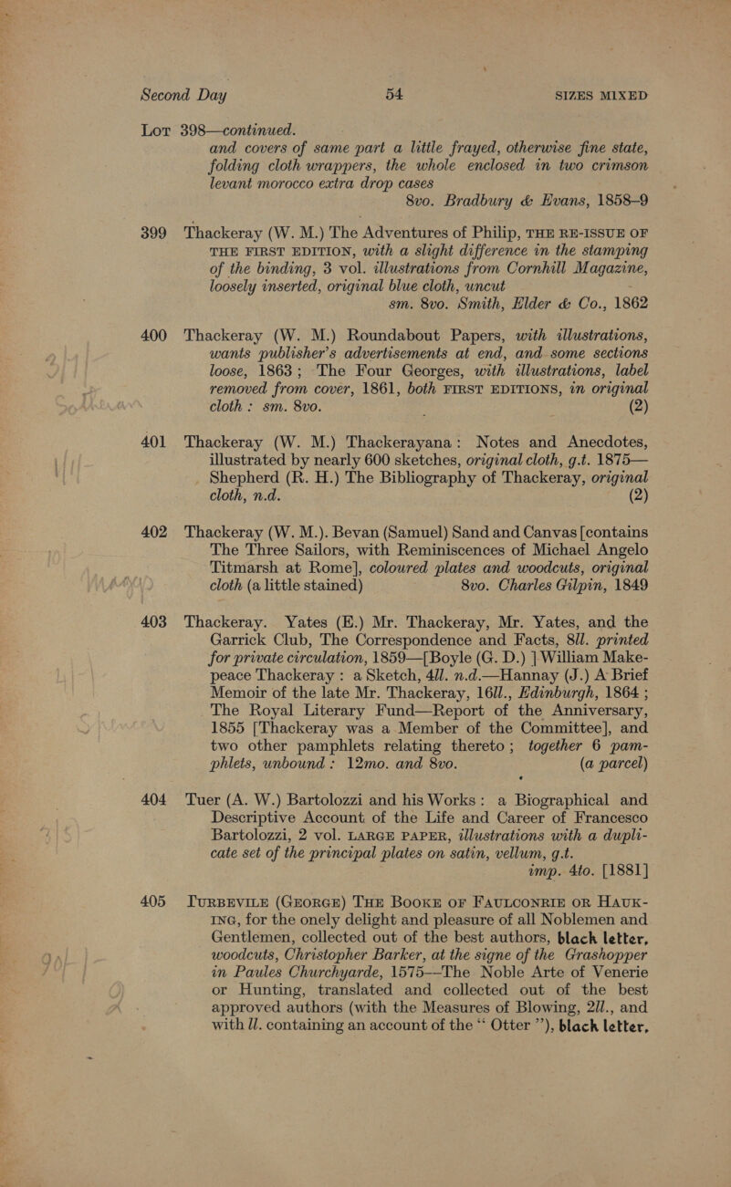 399 400 401 402 403 404 405 and covers of same part a litile frayed, otherwise fine state, folding cloth wrappers, the whole enclosed in two crimson levant morocco extra drop cases 8vo. Bradbury &amp; Evans, 1858-9 Thackeray (W. M.) The Adventures of Philip, THE RE-ISSUE OF THE FIRST EDITION, with a slight difference in the stamping of the binding, 3 vol. illustrations from Cornhill Magazine, loosely inserted, original blue cloth, uncut sm. 8vo. ‘Smith, Elder &amp; Co., 1862 Thackeray (W. M.) Roundabout Papers, with illustrations, wants publisher’s advertisements at end, and some sections loose, 1863; The Four Georges, with illustrations, label removed from cover, 1861, both FIRST EDITIONS, in original cloth : sm. 8vo. (2) Thackeray (W. M.) Thackerayana: Notes and Anecdotes, illustrated by nearly 600 sketches, original cloth, g.t. 1875— _ Shepherd (R. H.) The Bibliography of Thackeray, original cloth, n.d. (2) Thackeray (W. M.). Bevan (Samuel) Sand and Canvas [contains The Three Sailors, with Reminiscences of Michael Angelo Titmarsh at Rome], coloured plates and woodcuts, original cloth (a little stained) 8vo. Charles Gilpin, 1849 Thackeray. Yates (E.) Mr. Thackeray, Mr. Yates, and the Garrick Club, The Correspondence and Facts, 8ll. printed for private circulation, 1859—[Boyle (G. D.) | William Make- peace Thackeray : a Sketch, 4ll. n.d.—Hannay (J.) A Brief Memoir of the late Mr. Thackeray, 16ll., Hdinburgh, 1864 ; The Royal Literary Fund—Report of the Anniversary, 1855 [Thackeray was a Member of the Committee], and two other pamphlets relating thereto; together 6 pam- phlets, unbound : 12mo. and 8vo. (a parcel) Tuer (A. W.) Bartolozzi and his Works: a Biographical and Descriptive Account of the Life and Career of Francesco Bartolozzi, 2 vol. LARGE PAPER, illustrations with a dupli- cate set of the principal plates on satin, vellum, g.t. imp. 4to. [1881] TURBEVILE (GEORGE) THE BoOKE OF FAULCONRIE OR HAUK- ING, for the onely delight and pleasure of all Noblemen and Gentlemen, collected out of the best authors, black letter, woodcuts, Christopher Barker, at the signe of the Grashopper in Paules Churchyarde, 1575--The Noble Arte of Venerie or Hunting, translated and collected out of the best approved authors (with the Measures of Blowing, 2/l., and with Ul. containing an account of the “‘ Otter ’’), black letter,