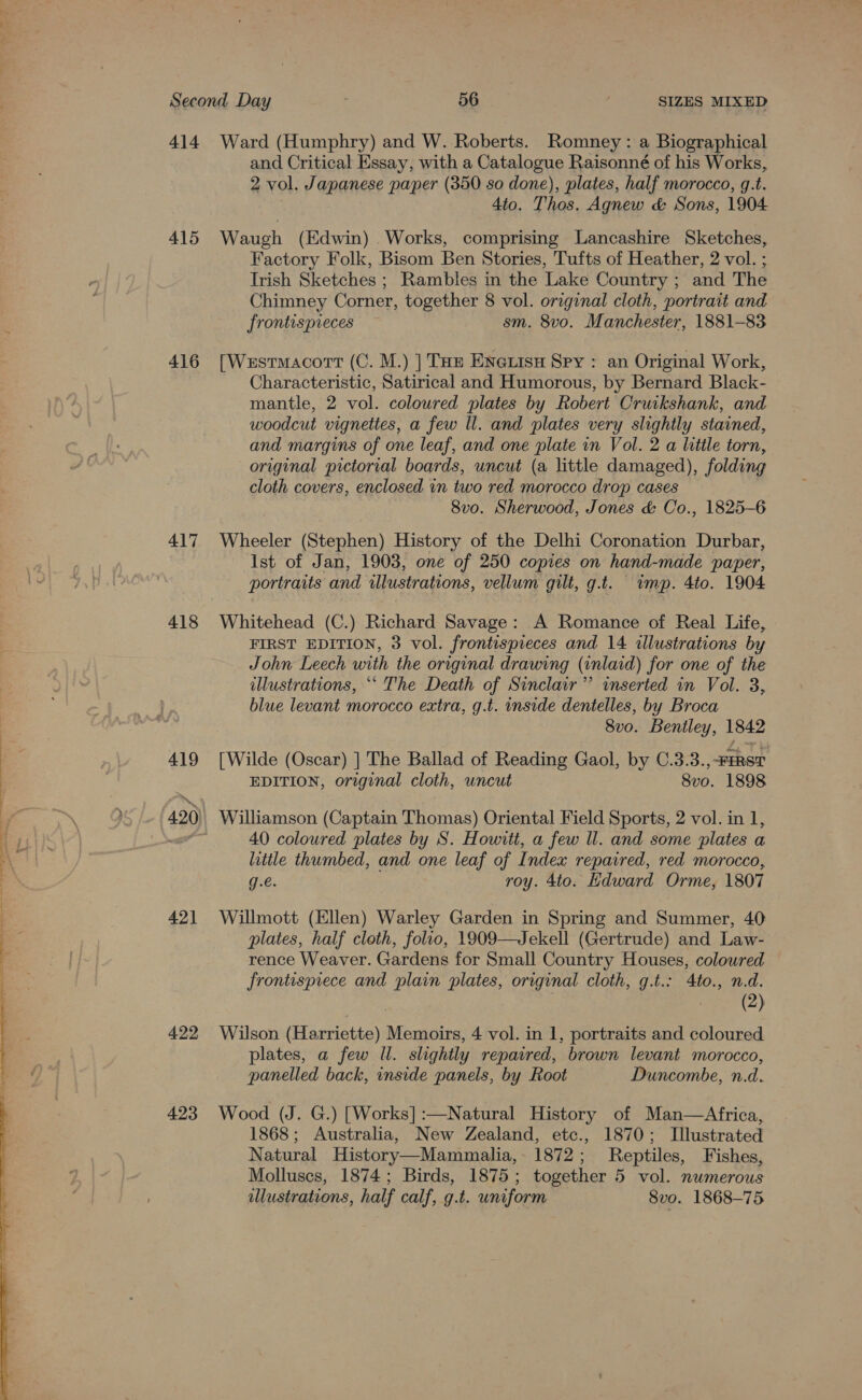 ee ee ee ?  Second Day 56 } SIZES MIXED 414 Ward (Humphry) and W. Roberts. Romney: a Biographical and Critical Essay, with a Catalogue Raisonné of his Works, 2 vol. Japanese paper (350 so done), plates, half morocco, g.t. 4to. Thos. Agnew &amp; Sons, 1904 415 Waugh (Edwin) Works, comprising Lancashire Sketches, Factory Folk, Bisom Ben Stories, Tufts of Heather, 2 vol. ; Trish Sketches ; Rambles in the Lake Country ; and The Chimney Corner, together 8 vol. original cloth, portrait and frontispreces sm. 8vo. Manchester, 1881-83 416 [Westmacort (C. M.) |] TH ENeLisu Spy: an Original Work, Characteristic, Satirical and Humorous, by Bernard Black- mantle, 2 vol. coloured plates by Robert Cruikshank, and woodcut vignettes, a few ll. and plates very slightly stained, and margins of one leaf, and one plate in Vol. 2 a little torn, original pictorial boards, uncut (a little damaged), folding cloth covers, enclosed in two red morocco drop cases 8vo. Sherwood, Jones &amp; Co., 1825-6 417 Wheeler (Stephen) History of the Delhi Coronation Durbar, Ist of Jan, 1903, one of 250 copies on hand-made paper, portraits and illustrations, vellum gilt, g.t. ump. 4to. 1904 418 Whitehead (C.) Richard Savage: A Romance of Real Life, FIRST EDITION, 3 vol. frontispieces and 14 illustrations by John Leech with the original drawing (inlaid) for one of the illustrations, ““ The Death of Sinclair” inserted in Vol. 3, blue levant morocco extra, g.t. inside dentelles, by Broca 8v0. Bentley, 1842 419 [Wilde (Oscar) ] The Ballad of Reading Gaol, by C.3.3.,-FERST EDITION, original cloth, uncut 8v0. 1898 40 coloured plates by S. Howitt, a few ll. and some plates a little thumbed, and one leaf of Index repaired, red morocco, g.€. roy. 4to. Edward Orme, 1807 421 Willmott (Ellen) Warley Garden in Spring and Summer, 40 plates, half cloth, folio, 1909—Jekell (Gertrude) and Law- rence Weaver. Gardens for Small Country Houses, colowred frontispiece and plain plates, original cloth, g.t.: 4to., n.d. | (2) 422 Wuson (Harriette) Memoirs, 4 vol. in 1, portraits and coloured plates, a few Il. slightly repaired, brown levant morocco, panelled back, inside panels, by Root Duncombe, n.d. 423 Wood (J. G.) [Works] :—Natural History of Man—Africa, 1868; Australia, New Zealand, etc., 1870; Illustrated Natural History—Mammalia,- 1872; Reptiles, Fishes, Molluscs, 1874; Birds, 1875; together 5 vol. numerous llustrations, half calf, g.t. uniform 8vo. 1868-75