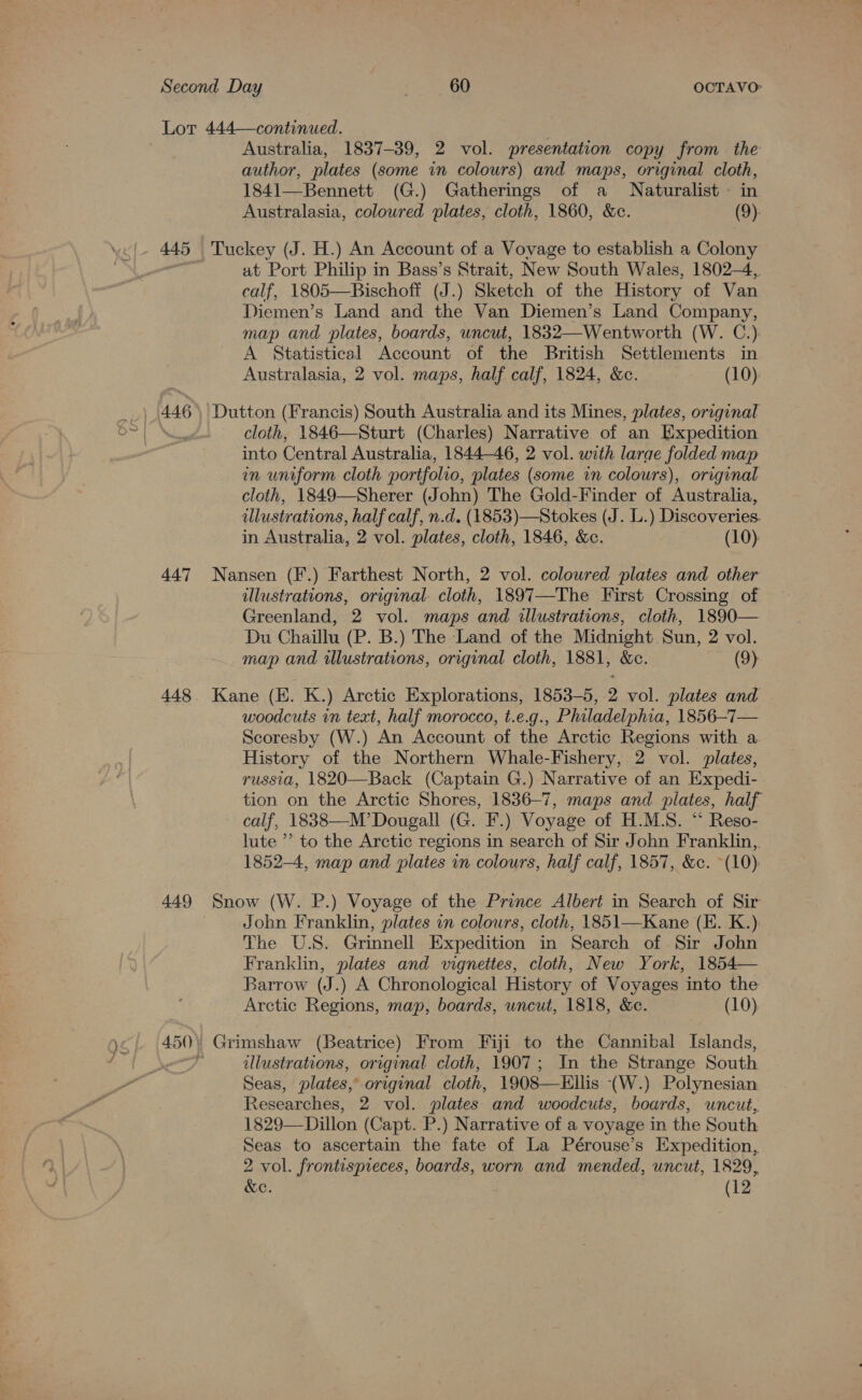 Lor 444—continued. | Australia, 1837-39, 2 vol. presentation copy from the author, plates (some in colours) and maps, original cloth, 1841—Bennett (G.) Gatherings of a Naturalist in Australasia, coloured plates, cloth, 1860, &amp;c. (9) 445 Tuckey (J. H.) An Account of a Vovage to establish a Colony si at Port Philip in Bass’s Strait, New South Wales, 1802-4,. calf, 1805—Bischoff (J.) Sketch of the History of Van Diemen’s Land and the Van Diemen’s Land Company, map and plates, boards, uncut, 1832—Wentworth (W. C.) A Statistical Account of the British Settlements in Australasia, 2 vol. maps, half calf, 1824, &amp;c. (10). | 446) Dutton (Francis) South Australia and its Mines, plates, original Nad cloth, 1846—Sturt (Charles) Narrative of an Expedition into Central Australia, 1844-46, 2 vol. with larae folded map in uniform cloth portfolio, plates (some in colours), original cloth, 1849—Sherer (John) The Gold-Finder of Australia, ulustrations, half calf, n.d. (1853)—Stokes (J. L.) Discoveries. in Australia, 2 vol. plates, cloth, 1846, &amp;c. (10) 447 Nansen (F.) Farthest North, 2 vol. coloured plates and other illustrations, original. cloth, 1897—-The First Crossing of Greenland, 2 vol. maps and illustrations, cloth, 1890— Du Chaillu (P. B.) The Land of the Midnight Sun, 2 vol. map and illustrations, original cloth, 1881, &amp;c. (9) 448. Kane (KE. K.) Arctic Explorations, 1853-5, 2 vol. plates and woodcuts in text, half morocco, t.e.g., Philadelphia, 1856-7— Scoresby (W.) An Account of the Arctic Regions with a. History of the Northern Whale-Fishery, 2 vol. plates, russia, 1820—Back (Captain G.) Narrative of an Expedi- tion on the Arctic Shores, 1836-7, maps and plates, half calf, 1838—M’ Dougall (G. F.) Voyage of H.M.S. “ Reso- lute ’’ to the Arctic regions in search of Sir John Franklin,. 1852-4, map and plates in colours, half calf, 1857, &amp;c. ~(10): 449 Snow (W. P.) Voyage of the Prince Albert in Search of Sir | John Franklin, plates in colours, cloth, 1851—Kane (E. K.). The U.S. Grinnell Expedition in Search of Sir John Franklin, plates and vignettes, cloth, New York, 1854— Barrow (J.) A Chronological History of Voyages into the Arctic Regions, map, boards, uncut, 1818, &amp;e. (10) 450) Grimshaw (Beatrice) From Fiji to the Cannibal Islands, a) illustrations, original cloth, 1907; In the Strange South Seas, plates, original cloth, 1908—Ellis (W.) Polynesian Researches, 2 vol. plates and woodcuts, boards, uncut, 1829—Dillon (Capt. P.) Narrative of a voyage in the South Seas to ascertain the fate of La Pérouse’s Expedition, 2 vol. frontispieces, boards, worn and mended, uncut, 1829, &amp;e. (12