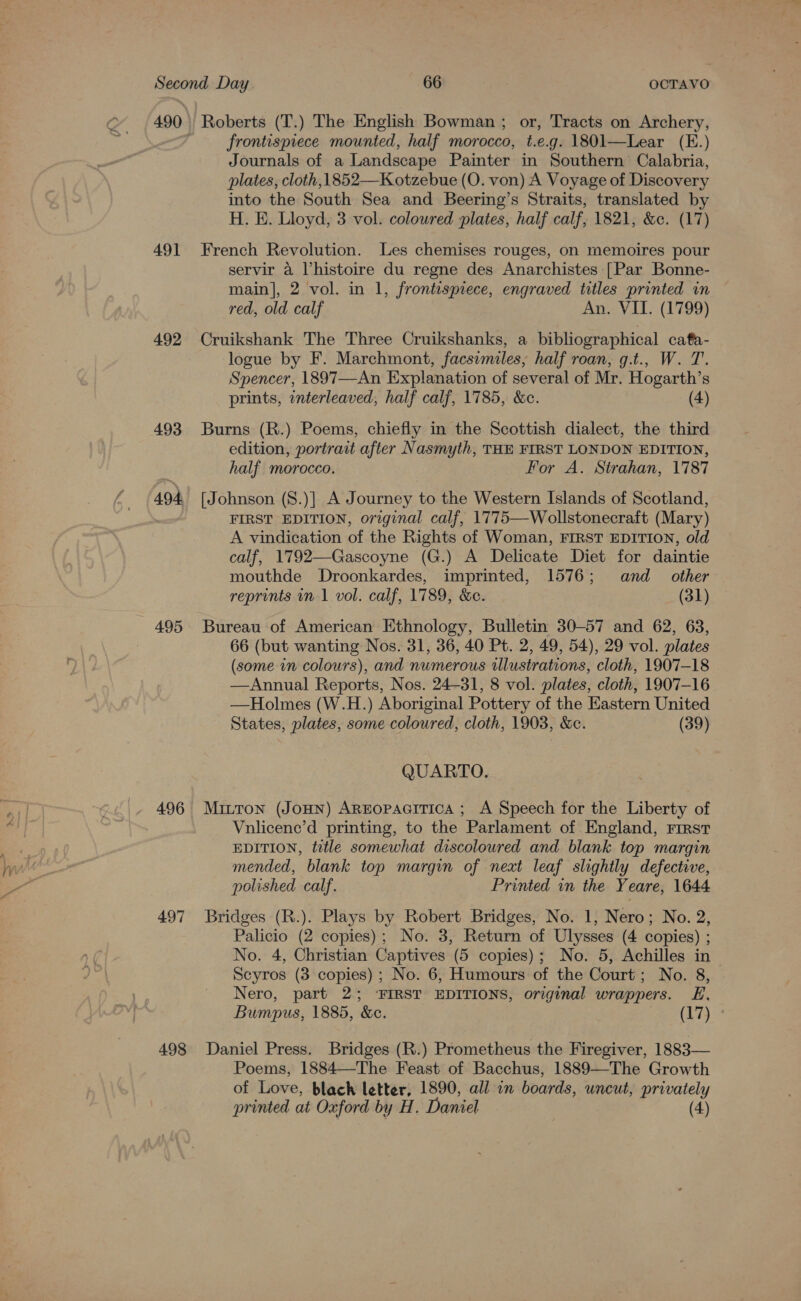 491 492 493 494 495 496 497 498 Roberts (T.) The English Bowman ; or, Tracts on Archery, frontispiece mounted, half morocco, t.e.g. 1801—Lear (E.) Journals of a Landscape Painter in Southern’ Calabria, plates, cloth, 1852—Kotzebue (O. von) A Voyage of Discovery into the South Sea and Beering’s Straits, translated by H. E. Lloyd, 3 vol. coloured plates, half calf, 1821, &amp;c. (17) French Revolution. Les chemises rouges, on memoires pour servir a Vhistoire du regne des Anarchistes [Par Bonne- main], 2 vol. in 1, frontisprece, engraved titles printed in red, old calf An. VII. (1799) Cruikshank The Three Cruikshanks, a bibliographical cafa- logue by F. Marchmont, facsimiles, half roan, g.t., W. T. Spencer, 1897—An Explanation of several of Mr. Hogarth’s prints, nterleaved, half calf, 1785, &amp;c. (4) Burns (R.) Poems, chiefly in the Scottish dialect, the third edition, portrait after Nasmyth, THE FIRST LONDON EDITION, half morocco. For A. Strahan, 1787 [Johnson (S.)] A Journey to the Western Islands of Scotland, FIRST EDITION, original calf, 1775—Wollstonecraft (Mary) A vindication of the Rights of Woman, FIRST EDITION, old calf, 1792—Gascoyne (G.) A Delicate Diet for daintie mouthde Droonkardes, imprinted, 1576; and _ other reprints in 1 vol. calf, 1789, &amp;e. (31) 66 (but wanting Nos. 31, 36, 40 Pt. 2, 49, 54), 29 vol. plates (some in colours), and numerous illustrations, cloth, 1907-18 —Annual Reports, Nos. 24-31, 8 vol. plates, cloth, 1907-16 —Holmes (W.H.) Aboriginal Pottery of the Eastern United States, plates, some coloured, cloth, 1903, &amp;c. (39) QUARTO. Mitron (Jonn) AREopacitica ; A Speech for the Liberty of Vnlicene’d printing, to the Parlament of England, rirstr EDITION, ttle somewhat discoloured and blank top margin mended, blank top margin of next leaf slightly defective, polished calf. Printed in the Yeare, 1644 Bridges (R.). Plays by Robert Bridges, No. 1, Nero; No. 2, Palicio (2 copies); No. 3, Return of Ulysses (4 copies) ; No. 4, Christian Captives (5 copies); No. 5, Achilles in Scyros (3 copies) ; No. 6, Humours of the Court; No. 8, Nero, part 2; ‘FIRST EDITIONS, orginal wrappers. E. Bumpus, 1885, &amp;e. (17 Daniel Press. Bridges (R.) Prometheus the Firegiver, 1883— Poems, 1884—The Feast of Bacchus, 1889—The Growth of Love, blach letter, 1890, all in boards, uncut, privately printed at Oxford by H. Daniel (4)