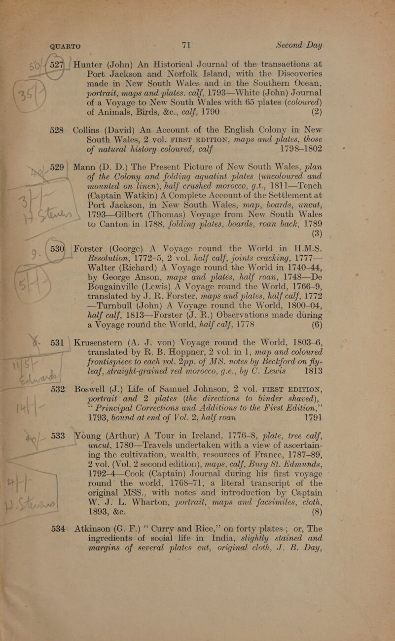 ) 50) { 827 aN j a NS \ 528 71 Second Day Hunter (John) An Historical Journal of the transactions at Port Jackson and Norfolk Island, with the Discoveries made in New South Wales and in the Southern Ocean, portrait, maps and plates. calf, 1793—White (John) J ournal of a Voyage to New South Wales with 65 plates (colowred) of Animals, Birds, &amp;c., calf, 1790 (2) Collins (David) An Account of the English Colony in New South Wales, 2 vol. FIRST EDITION, maps and plates, those of natural history coloured, calf 1798-1802 of the Colony and folding aquatint plates (uncoloured and mounted on linen), half crushed morocco, g.t., 1811—Tench (Captain Watkin) A Complete Account of the Settlement at Port Jackson, in New South Wales, map, boards, uncut, _ 1793—Gilbert (Thomas) Voyage from New South Wales to Canton in 1788, folding plates, boards, roan back, 1789 (3) Resolution, 1772-5, 2 vol. half calf, joints cracking, 1777— Walter (Richard) A Voyage round the World in 1740-44, by George Anson, maps and plates, half roan, 1748—De Bougainville (Lewis) A Voyage round the World, 1766-9, translated by J. R. Forster, maps and plates, half calf, 1772 —Turnbull (John) A Voyage round the World, 1800-04, half calf, 1813—Forster (J. R.) Observations made during a Voyage round the World, half calf, 1778 (6) translated by R. B. Hoppner, 2 vol. in 1, map and coloured frontispiece to each vol. 2pp. of MS. notes by Beckford on fly- leaf, straight-grained red morocco, g.e., by C. Lewis 1813 Boswell (J.) Life of Samuel Johnson, 2 vol. FIRST EDITION, portrait and 2 plates (the directions to binder shaved), “ Principal Corrections and Additions to the First Edition,” 1793, bound at end of Vol. 2, half roan 1791 Young (Arthur) A Tour in Ireland, 1776-8, plate, tree calf, uncut, 1780—Travels undertaken with a view of ascertain- ing the cultivation, wealth, resources of France, 1787-89, 2 vol. (Vol. 2 second edition), maps, calf, Bury St. Edmunds, 1792-4—Cook (Captain) Journal during his first voyage ~ round the world, 1768-71, a literal transcript of the original MSS., with notes and introduction by Captain NY te) 25 Las Wharton, portrait, maps and facsimiles, cloth, 1893, &amp;c. (8) Atkinson (G. F.) “‘ Curry and Rice,” on forty plates ; or, The ingredients of social life in India, slightly stained and margins of several plates cut, original cloth, J. B. Day,