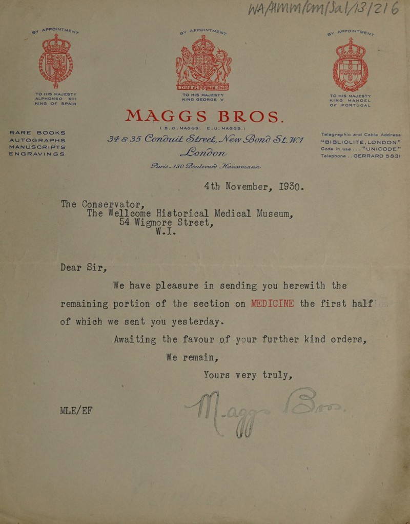 fio ee Wah (om fJal/i3/21 6 ’ S$  TO HIS MAJESTY TO HIS MAJESTY TO HIS MAJESTY ALPHONSO Xi KING GEORGE v KING MANOEL Be ceca ee aaa (B.0.MAGGS. E£.U,MAGGS.) Telegraphic and Ceble Address RARE BOOKS : Meg . “~~ AUTOGRAPHS IF GE 3S Conbutk Sfreek, New Lono OL 7 “BIBLIOLITE,LONDON” MANUSCRIPTS O a Code in use... “UNICODE” ENGRAVINGS Telephone... GERRARD 5831 Paris - 130 Boulevard Hauwsmanre 4th November, I930. - The Conservator, j The Wellcome Historical Medical Museun, o4 Wigmore Street, eJ,e Dear Sir, We have pleasure in sending you herewith the remaining portion of the section on MEDICINE the first half of which we sent you yesterday. Awaiting the favour of your further kind orders, We remain, Yours very truly, 4 oe } a || MLE/EF oe  