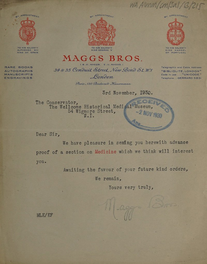  a MNT Suuliapiy eae ag A Ati tet FAIR fi Bay de a WA Alm /(anflal AB /21f- a Ph neronrien, et ela | oe ei an Ae Pes  TO HIS MAJESTY TO HIS MAJESTY TO HIS MAJESTY ALPHONSO § Xiit KING GEORGE V KING MANOEL KING OF SPAIN OF PORTUGAL MAGGS BROS. j (B.O0.MAGGS. E—E.U.MAGGS.} RARE BOOKS Telegraphic and Cable Address: AUTOGRAPHS Pt &amp; IS. Conduk Sfreek, New Gono OF, HOT “BIBLIOLITE, LONDON” MANUSCRIPTS) Code in use... “UNICODE” ENGRAVINGS Lonoon Telephone .. GERRARD 5831 Paris 130 Boulevard Haussmann The Conservator, : ; The Wellcome Historical Med 4 Wigmore Street,  Dear Sir, We have pleasure in seming you herewith advance proof of a section on Medicine which we think will interest you. Awaiting the favour of your future kind orders, We remain, Yours very truly, MLE/ EF A - YU  