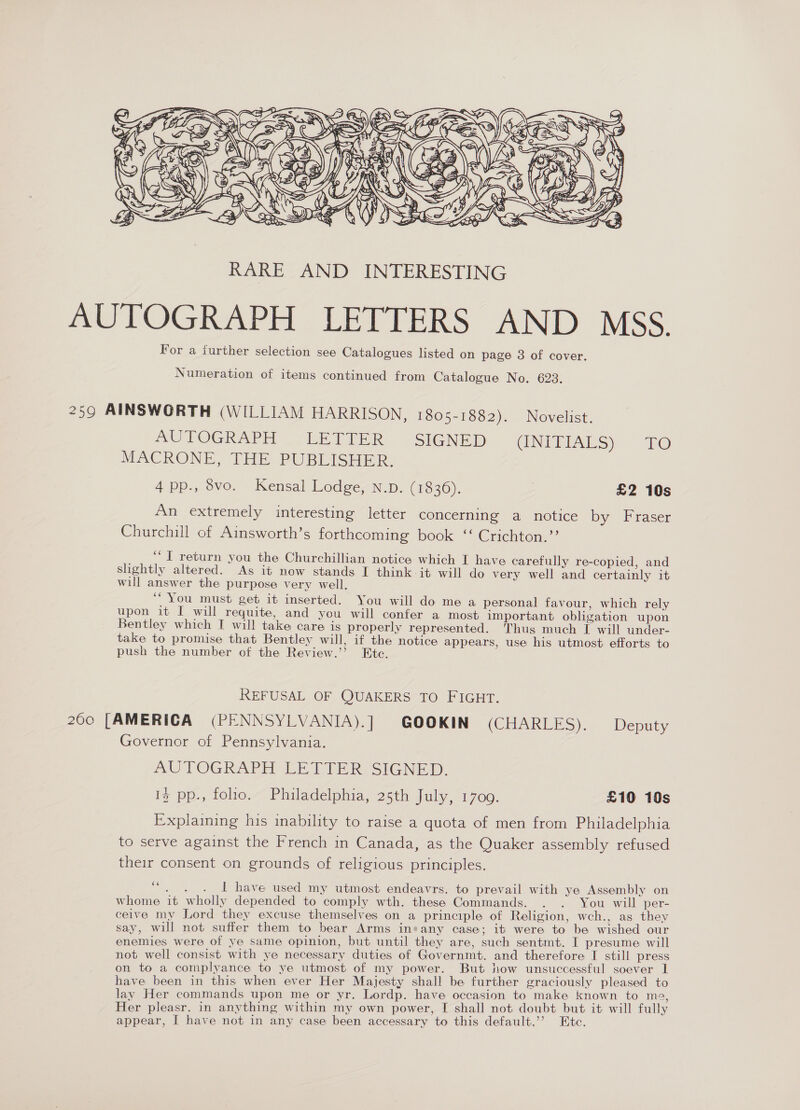  AUTOGRAPH LETTERS AND MSS. For a further selection see Catalogues listed on page 3 of cover. Numeration of items continued from Catalogue No. 623. 259 AINSWORTH (WILLIAM HARRISON, 1805-1882). Novelist. AUTOGRAPH | LETTER SIGNED (INITIALS) TO MACRONE, THE PUBLISHER. 4 pp., 8vo. Kensal Lodge, N.D. (1836). £2 10s An extremely interesting letter concerning a notice by Fraser Churchill of Ainsworth’s forthcoming book “ Crichton.’’ ‘J return you the Churchillian notice which I have carefully re-copied, and slightly altered. As it now stands I think it will do very well and certainly it will answer the purpose very well. ‘“ You must get it inserted. You will do me a personal favour, which rely upon it I will requite, and you will confer a most important obligation upon Bentley which I will take care is properly represented. Thus much I will under- take to promise that Bentley will, if the notice appears, use his utmost efforts to « push the number of the Review.’ Etc. REFUSAL OF QUAKERS TO FIGHT. 200 [AMERICA (PENNSYLVANIA).] GOOKIN (CHARLES): Deputy Governor of Pennsylvania. MUITOGRAPH LE Pte SIGNeG by, Iz pp., folio. Philadelphia, 25th July, 1700. £10 10s Explaining his inability to raise a quota of men from Philadelphia to serve against the French in Canada, as the Quaker assembly refused their consent on grounds of religious principles. “. . . 1 have used my utmost endeavrs. to prevail with ye Assembly on whome it wholly depended to comply wth. these Commands. . . You will per- ceive my Lord they excuse themselves on a principle of Religion, wch., as they say, will not suffer them to bear Arms ins any case; it were to be wished our enemies were of ye same opinion, but until they are, such sentmt. I presume will not well consist with ye necessary duties of Governmt. and therefore I still press on to a complyance to ye utmost of my power. But how unsuccessful soever 1 have been in this when ever Her Majesty shall be further graciously pleased to lay Her commands upon me or yr. Lordp. have occasion to make known to me, Her pleasr. in anything within my own power, [ shall not doubt but it will fully appear, I have not in any case been accessary to this default.’’ Etc.