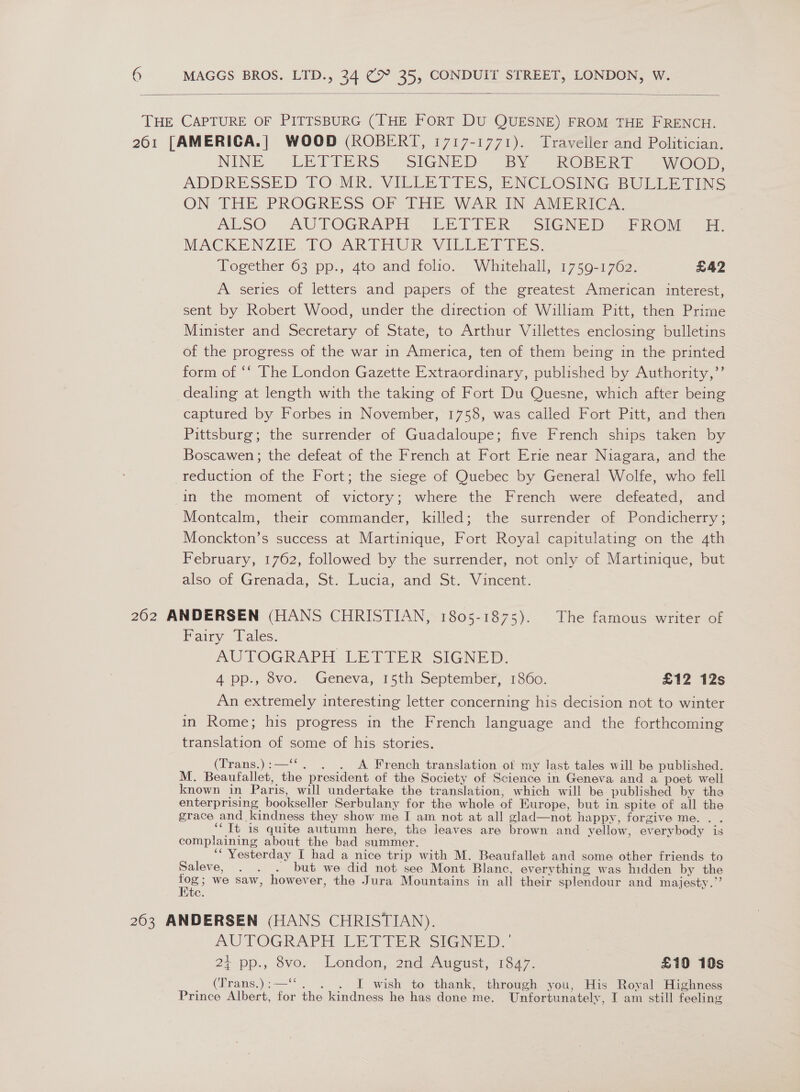  NINE. -LEAT TERS” SIGNED “EY ~ ROBE Ef) Wy Oop. ADDRESSED TO: MR VILLETIES, ENCLOSING BULLETINS ON THE. PROGRESS OF THE. WAR IN AMERICA, ALSO” AUTOGRAPH ~EETIEX sIGNeD, whR@v ] he MACKENZIE PO ARTHUR VILLE Eis: Together 63 pp., 4to and folio. Whitehall, 1759-1762. LA2 A series of letters and papers of the greatest American interest, sent by Robert Wood, under the direction of William Pitt, then Prime Minister and Secretary of State, to Arthur Villettes enclosing bulletins of the progress of the war in America, ten of them being in the printed form of ‘‘ [he London Gazette Extraordinary, published by Authority,”’ dealing at length with the taking of Fort Du Quesne, which after being captured by Forbes in November, 1758, was called Fort Pitt, and then Pittsburg; the surrender of Guadaloupe; five French ships taken by Boscawen; the defeat of the French at Fort Erie near Niagara, and the reduction of the Fort; the siege of Quebec by General Wolfe, who fell in the moment of victory; where the French were defeated, and Montcalm, their commander, killed; the surrender of Pondicherry ; Monckton’s success at Martinique, Fort Royal capitulating on the 4th February, 1762, followed by the surrender, not only of Martinique, but also of Grenada, St. Lucia, and St. Vincent. Fairy Tales. AUTOGRAPH LETTER SIGNED. 4 pp., 8vo. Geneva, 15th September, 1860. £12 12s An extremely interesting letter concerning his decision not to winter in Rome; his progress in the French language and the forthcoming translation of some of his stories. (Trans.):—‘‘. . . A French translation of my last tales will be published. M. Beaufallet, the president of the Society of Science in Geneva and a poet well known in Paris, will undertake the translation, which will be published by the enterprising bookseller Serbulany for the whole of Europe, but in spite of all the grace and kindness they show me I am not at all glad—not happy, forgive me. . . ‘It is quite autumn here, the leaves are brown and yellow, everybody is complaining about the bad summer. ‘“ Yesterday [ had a nice trip with M. Beaufallet and some other friends to Saleve, . . . but we did not see Mont Blanc, everything was hidden by the we: we saw, however, the Jura Mountains in all their splendour and majesty.” Lite. AUTOGRAPH LETIER SIGNED. | 24 pp., vo. .London, 2nd, August, 18/7. £10 10s C6 _. (Trans.):—. . . I wish to thank, through you, His Royal Highness Prince Albert, for the kindness he has done me. Unfortunately, I am still feeling