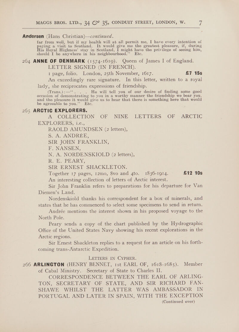Andersen (Hans Christian)—condinued. far from well, but if my health will at all permit me, I have every intention of paying a visit to Scotland. It would give me the greatest pleasure, if, during His Royal Highness’ stay in Scotland, I might have the privilege of seeing him, should I be anywhere in his neighbourhood. 7 Hote; 204 ANNE OF DENMARK (1574-1619). Queen of James I of England. LETTER SIGNE DIN FRENCH). I page, folio. London, 25th November, 1617. £7 15s An exceedingly rare signature. In this letter, written to a royal lady, she poem estes expressions of friendship. (Trans.) . He will tell you of our desire of finding some good occasion of ee to you in a worthy manner the friendship we bear you, and the pleasure it would give us to hear that there is something here that would be agreeable to you.’ Etc. 205 ARCTIC EXPLORERS. A COELECTION OF -NINE, LEI TERS - OF ARCTIC EP SPORE IRS. i¢., RAOLDAMUNDSEN (2letters), 5. A, ANDREE, SLR. JOHN FPRANKLIN, E. NANSEN, N. A. NORDENSKIOLED @ letters), Ri. Ec PRARY, SIR ERNEST SHACKLE TON: Together 17 pages, 12mo, 8vo and 4to. 1836-1914. £12 10s An interesting collection of letters of Arctic interest. Sir John Franklin refers to preparations for his departure for Van Diemen’s Land. Nordenskiold thanks his correspondent for a box of minerals, and states that he has commenced to select some specimens to send in return. Andrée mentions the interest shown in his proposed voyage to the North Pole. Peary sends a copy of the chart published by the Hydrographic Office of the United States Navy showing his recent explorations in the Arctic regions. Sir Ernest Shackleton replies to a request for an article on his forth- coming trans-Antarctic Expedition. LETrIERS: IN CYPHER. 266 ARLINGTON (HENRY BENNET, ist EARL OF, 1618-1685). Member of Cabal Ministry. Secretary of State to Charles II. CORRESPONDENCE BETWEEN THE EARL OF ARLING- TON, SECRETARY OR (STATE, AND. SIR. RICHARD FAN- SHAWE WHILST THE LATTER WAS AMBASSADOR IN PORTUGAL AND LATER IN SPAIN, WITH THE EXCEPTION (Continued over)