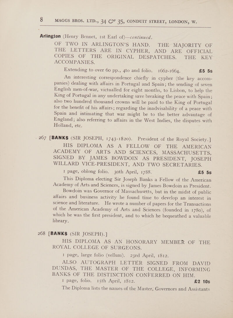  Arlington (Henry Bennet, 1st Earl of)—continued. OF TWO IN: ARLINGTON’S HAND). Tp MAJORITY OF THE LETTERS ARE IN CYPHER, -AND ARE OFFICIAL COPIES OF THE ORIGINAL DESPATCHES. . THE Kiev ACCOMPANIES. Extending to over 60 pp., 4to and folio. 1662-1664. £5 5s An interesting correspondence chiefly in cypher (the key accom- panies) dealing with affairs in Portugal and Spain; the sending of seven English men-of-war, victualled for eight months, to Lisbon, to help the King of Portugal in any undertaking save breaking the peace with Spain; also two hundred thousand crowns will be paid to the King of Portugal for the benefit of his affairs; regarding the inadvisability of a peace with Spain and intimating that war might be to the better advantage of England; also referring to affairs in the West Indies, the disputes with Holland, etc. . 207 [BANKS (SIR JOSEPH, 1743-1820). President of the Royal Society. | HIS DIPLOMA AS A FELLOW OF: THE AMERICAN ACADEMY OF ARTS AND SCIENCES, MASSACTIUSE LTS, SIGNED BY JAMES BOWDOIN AS PRESIDENT, JOSEPH WILLARD VICE-PRESIDENT, AND TWO SECRETARIES. I page, oblong folio. 30th April, 1788. £5 5s This Diploma electing Sir Joseph Banks a Fellow of the American Academy of Arts and Sciences, is signed by James Bowdoin as President. Bowdoin was Governor of Massachusetts, but in the midst of public affairs and business activity he found time to develop an interest in science and literature. He wrote a number of papers for the Transactions of the American Academy of Arts and Sciences (founded in 1 780), of which he was the first president, and to which he bequeathed a valuable library. 268 [BANKS (SIR JOSEPH).] HIS DIPLOMA AS AN HONORARY MEMBER OF THE ROYAL GOLLEGE OF SURGEONS, 1) page, large folio (vellum). 23rd April, 1812. ALSO, AUTOGRAPH LETTER SIGNED .FROM DAVID DUNDAS, THE MASTER OF THE COLLEGE, INFORMING BANKS OF THE DISTINCTION CONFERRED ON HIM. I page, folio... 15th: April, a3r £2 10s The Diploma lists the names of the Master, Governors and Assistants