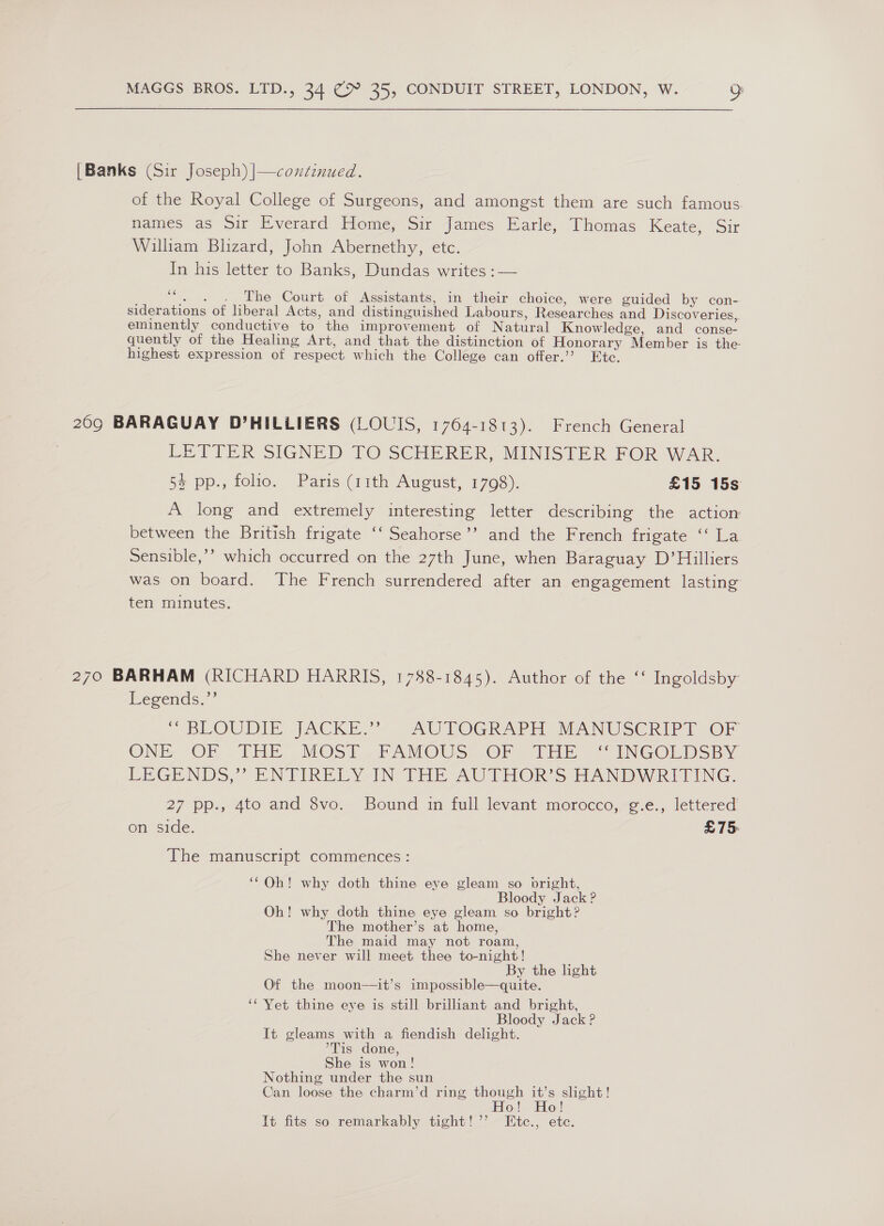 {Banks (Sir Joseph) |—coxtznued. of the Royal College of Surgeons, and amongst them are such famous. names as Sir Everard Home, Sir James Earle, Thomas Keate, Sir William Blizard, John Abernethy, etc. In his letter to Banks, Dundas writes :— “. . . The Court of Assistants, in their choice, were guided by con- siderations of liberal Acts, and distinguished Labours, Researches and Discoveries, eminently conductive to the improvement of Natural Knowledge, and conse- quently of the Healing Art, and that the distinction of Honorary Member is the highest expression of respect which the College can offer.’’? Etc. 209 BARAGUAY D’HILLIERS (LOUIS, 1764-1813). French General LETTER SIGNED TO SCHERER, MINISTER FOR WAR. 5% pp., folio. Paris (11th August, 1798). £15 15s A long and extremely interesting letter describing the action between the British frigate ‘‘ Seahorse’’ and the French frigate ‘‘ La Sensible,’’ which occurred on the 27th June, when Baraguay D’Hilliers was on board. The French surrendered after an engagement lasting ten minutes. 270 BARHAM (RICHARD HARRIS, 1788-1845). Author of the ‘‘ Ingoldsby Legends, ~ BLOUDIE. JACKE.’&gt;. AULOGRAPH MANUSCRIPT OF ONE OF (THE. MOST. FAMOUS ~OF “THe « INGOLDSBY LEGENDS,” ENTIRELY-IN THE AUTHORS HANDWRITING: 27 pp., 4to and 8vo. Bound in full levant morocco, g.e., lettered on side. £75 The manuscript commences : ‘* Ob! why doth thine eye gleam so bright, Bloody Jack ? Oh! why doth thine eye gleam so bright? The mother’s at home, The maid may not roam, She never will meet thee to-night! By the light Of the moon—it’s impossible—quite. ‘‘ Yet thine eye is still brilliant and bright, Bloody Jack? It gleams with a fiendish delight. °Tis done, She is won! Nothing under the sun Can loose the charm’d ring though it’s slight! Ho! Ho! It fits so remarkably tight! ’’ Htc., ete.