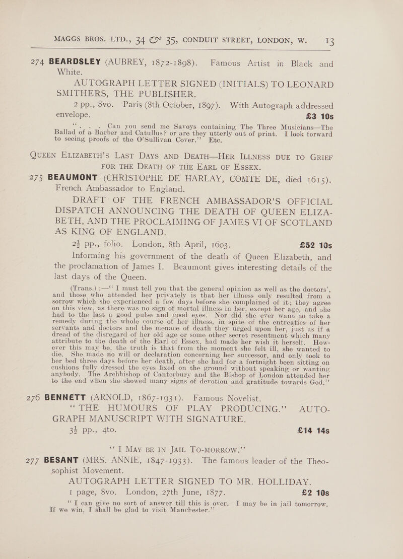  274 BEARDSLEY (AUBREY, 1872-1808). Famous Artist in Black and White. AUTOGRAPH LETTER SIGNED (INITIALS) TO LEONARD SMITHERS,-LHE PUBLISHER, 2pp., 8vo. Paris (8th October, 1897). With Autograph addressed envelope. £3 10s “, . . Can you send me Savoys containing The Three Musicians—The Ballad of a Barber and Catullus? or are they utterly out of print. I look forward to seeing proofs of the O’Sullivan Cover.” Ete. QUEEN ELIZABETH’S Last DayS AND DEATH—HER ILLNESS DUE TO GRIEF FOR THE DEATH OF THE EARL OF ESSEX. 275 BEAUMONT (CHRISTOPHE DE HARLAY, COMTE DE, died TOLS). French Ambassador to England. DRAFT: OF THE FRENCH AMBASSADOR’S OFFICIAL DISPATCH ANNOUNCING THE DEATH OF QUEEN ELIZA- BETH, AND THE PROCLAIMING OF JAMES VI OF SCOTLAND AS KING OF ENGLAND. 23 pp., folio. London, 8th April, 1603. £52 10s Informing his government of the death of Queen Elizabeth, and the proclamation of James I. Beaumont gives interesting details of the last days of the Queen. (Trans.):—‘“‘ I must tell you that the general opinion as well as the doctors’, and those who attended her privately is that her illness only resulted from a sorrow which she experienced a few days before she complained of it; they agree on this view, as there was no sign of mortal illness in her, except her age, and she had to the last a good pulse and good eyes. Nor did she ever want to take a remedy during the whole course of her illness, in spite of the entreaties: of her servants and doctors and the menace of death they urged upon her, just as if a dread of the disregard of her old age or some other secret resentment which many attribute to the death of the Earl of Hssex, had made her wish it herself. How- ever this may be, the truth is that from the moment she felt ill, she wanted to die. She made no will or declaration concerning her successor, and only took to her bed three days before her death, after she had for a fortnight been sitting on cushions fully dressed the eyes fixed on the ground without speaking or wanting anybody. The Archbishop of Canterbury and the Bishop of London attended her to the end when she showed many signs of devotion and gratitude towards God.” 276 BENNETT (ARNOLD, 1867-1931). Famous Novelist. ME ErOMOURS OF” PiAv PROBWEING = AUTO: GRAPH MANUSCRIPT WITH SIGNATURE. CY an 0) Ora heey £14 14s ““] MAY BE IN JAIL TO-MORROW.”’ 277 BESANT (MRS. ANNIE, 1847-1933). The famous leader of the Theo- sophist Movement. AUTOGRAPH LET RsSiGNeD-TO MR HOLLIDAY, I page, 6vo. London, 27th June, 1377. £2 10s ‘“T can give no sort of answer till this is over. I may be in jail tomorrow. ff we win, I shall be glad to visit Manckester.”’