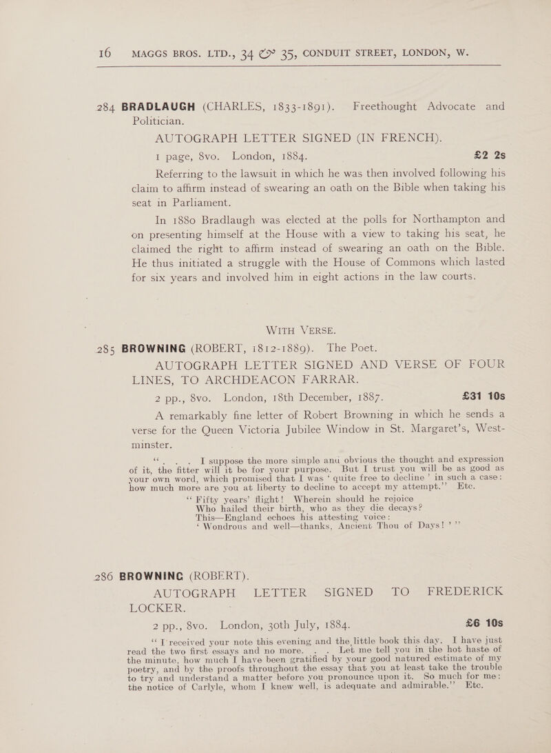  284 BRADLAUGH (CHARLES, 1833-1891). Freethought Advocate and Politician. AUTOGRAPH LETTER SIGNED GUN FRENCH. . I page, 8vo. London, 1884. | wh 2S Referring to the lawsuit in which he was then involved following his claim to affirm instead of swearing an oath on the Bible when taking his seat in Parliament. In 1880 Bradlaugh was elected at the polls for Northampton and on presenting himself at the House with a view to taking his seat, he claimed the right to affirm instead of swearing an oath on the Bible. He thus initiated a struggle with the House of Commons which lasted for six years and involved him in eight actions in the law courts. WITH VERSE. 285 BROWNING (ROBERT, i812-1889). The Poet. AUTOGRAPH. LETTER SIGNED AND *VERSE OFsFOUr LINES, PTO ARCHDEACON FARRAR. 2 pp., ovo. “London; 13th December,.1387. £31 10s A remarkably fine letter of Robert Browning in which he sends a verse for the Queen Victoria Jubilee Window in St. Margaret’s, West- minster. “© ‘IT suppose the more simple anu obvious the thought and expression of it, the fitter will it be for your purpose. But I trust you will be as good as your own word, which promised that I was ‘ quite free to decline ’ in such a case: how much more are you at liberty to decline to accept my attempt.”’ Htc. ‘‘ Wifty years’ flight! Wherein should he rejoice Who hailed their birth, who as they die decays? This—England echoes his attesting voice: ‘Wondrous and well—thanks, Ancient Thou of Days! ’”’ 286 BROWNING (ROBERT). AUTOGRAPH.“ LETIER, SIGNED “RO] FREDERICK LOCKER. 2pp., ovo. London, s0th-July, 1394; £6 10s ‘T'received your note this evening and the little book this day. I have just read the two first essays and no more. Let me tell you in the hot haste of the minute, how much I have been gratified by your good natured estimate of my poetry, and by the proofs throughout the essay that you at least take the trouble to try and understand a matter before you pronounce upon it. So much for me: the notice of Carlyle, whom I knew well, is adequate and admirable.’’ Etc.