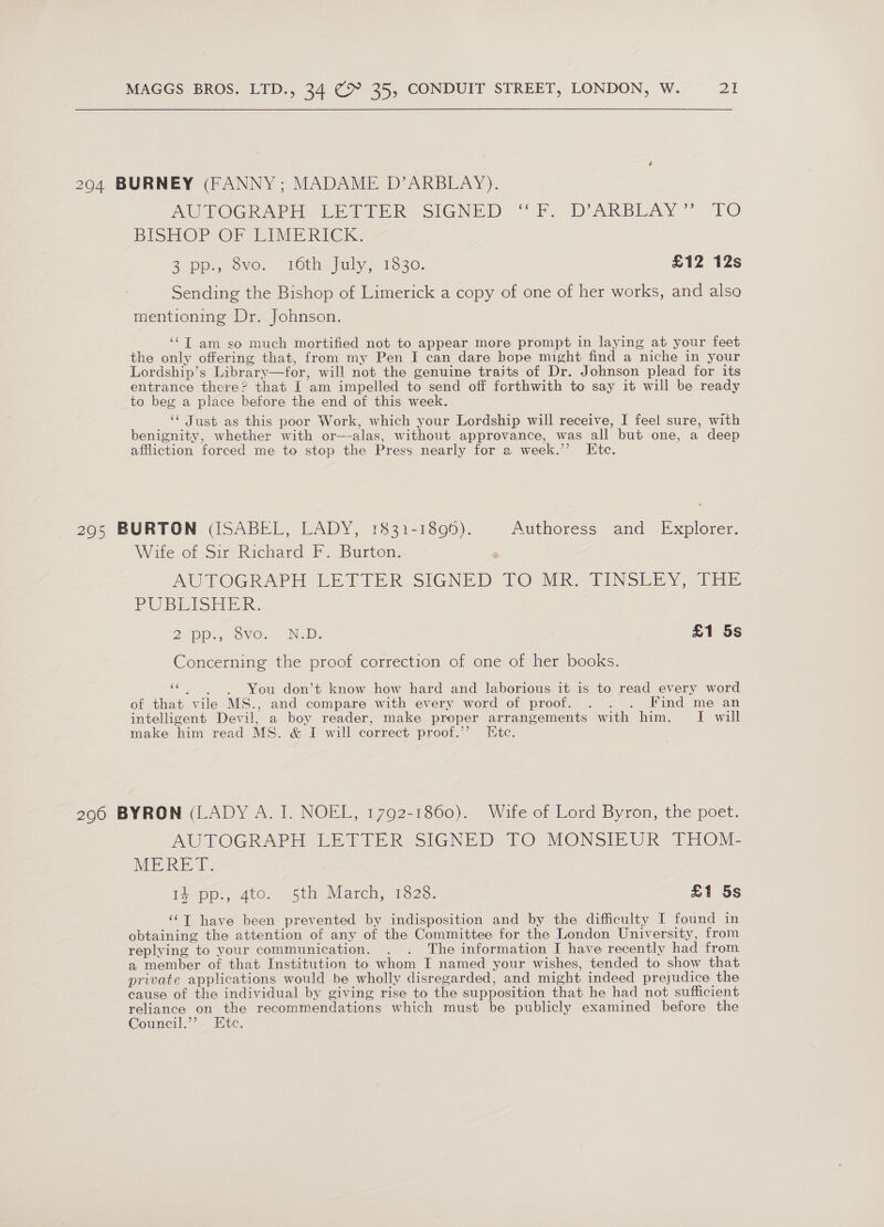 204 BURNEY (FANNY; MADAME D’ARBLAY). AUTOGRAPH LETTER SIGNED “FF. DARBEAY” f0O BISHOP OF EIMERICK 3 pp., owe, 16th july, 13530. £12 12s Sending the Bishop of Limerick a copy of one of her works, and also mentioning Dr. Johnson. ‘¢T am so much mortified not to appear more prompt in laying at your feet the only offering that, from my Pen I can dare bope might find a niche in your Lordship’s Library—for, will not the genuine traits of Dr. Johnson plead for its entrance there? that I am impelled to send off forthwith to say it will be ready to beg a place before the end of this week. ‘¢ Just as this poor Work, which your Lordship will receive, I feel sure, with benignity, whether with or—alas, without approvance, was all but one, a deep affliction forced me to stop the Press nearly for a week.’ [te.  295 BURTON (ISABEL, LADY, 1831-1896). Authoress and Explorer. Wite of Sir Richard F. Burton. AUTOGRAPH LETTER SIGNED TO°MR TINSERY, TEs PUBLISHER. 2 pp., OVO. NOD. £1 5s Concerning the proof correction of one of her books. “ . You don’t know how hard and laborious. it is to read every word of that vile MS., and compare with every word of proof. . . . Find me an intelligent Devil, a boy reader, make proper arrangements with him. I will make him read MS. &amp; I will correct proof.”’ Etc. 2906 BYRON (LADY A. I. NOEL, 1792-1860). Wife of Lord Byron, the poet. AUTOGRAPH LETTER. SIGNED TO MONSIEUR THOM, MERET. 14 pp., 4to. 5th March, 1828. £1 5s ‘¢T have been prevented by indisposition and by the difficulty I found in obtaining the attention of any of the Committee for the London University, from replying to your communication. . . The information I have recently had from a member of that Institution to whom I named your wishes, tended to show that private applications would be wholly disregarded, and might indeed prejudice the cause of the individual by giving rise to the supposition that he had not sufficient reliance on the recommendations which must be publicly examined before the Council.’”’. Ete.