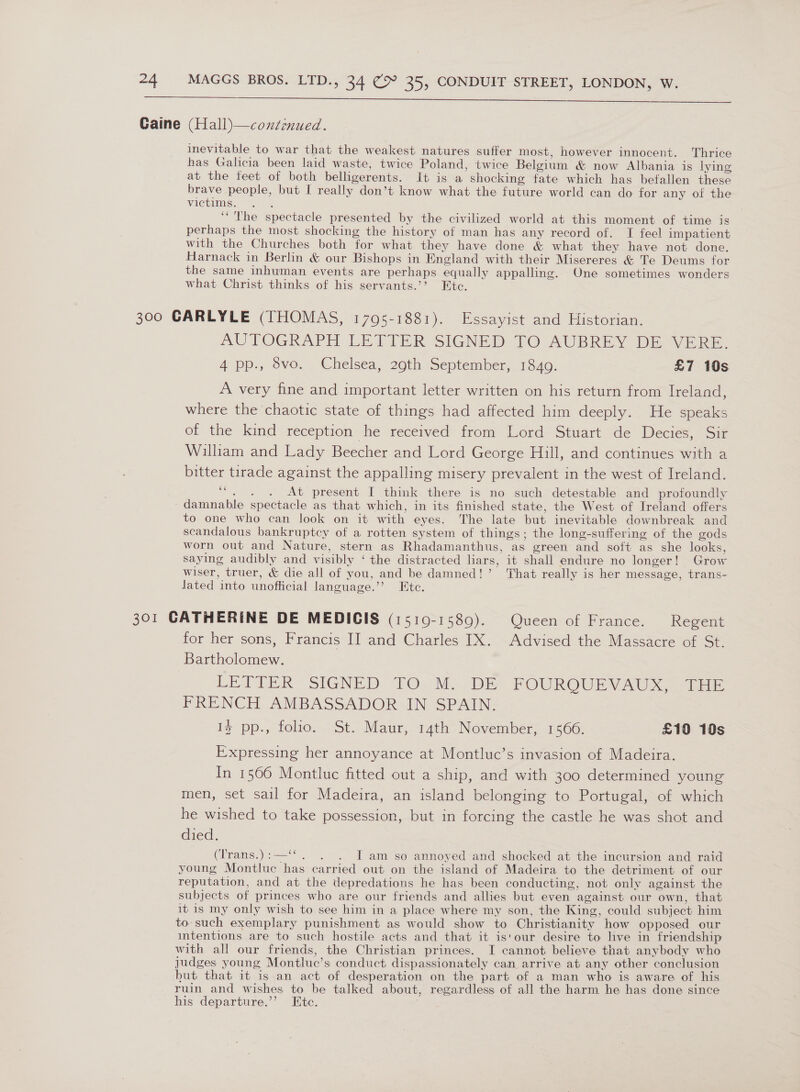 Caine  (Hall)—continued. inevitable to war that the weakest natures suffer most, however innocent. Thrice has Galicia been laid waste, twice Poland, twice Belgium &amp; now Albania is lying at the feet of both belligerents. It is a shocking fate which has befallen these brave people, but I really don’t know what the future world can do for any of the victims. ; ‘*'The spectacle presented by the civilized world at this moment of time is perhaps the most shocking the history of man has any record of. TI feel impatient with the Churches both for what they have done &amp; what they have not done. Harnack in Berlin &amp; our Bishops in England with their Misereres &amp; Te Deums for the same inhuman events are perhaps equally appalling. One sometimes wonders what Christ thinks of his servants.’’? Etc. AUTOGRAPH LETTER SIGNED 10 AUBREY DE VERE. 4 pp., 8vo. Chelsea, 29th September, 1840. £7 10s A very fine and important letter written on his return from Ireland, where the chaotic state of things had affected him deeply. He speaks of the kind reception he received from Lord Stuart de Decies, Sir William and Lady Beecher and Lord George Hill, and continues with a bitter tirade against the appalling misery prevalent in the west of Ireland. ““. . . At present I think there is no such detestable and profoundly damnable spectacle as that which, in its finished state, the West of Ireland offers to one who can look on it with eyes. The late but inevitable downbreak and scandalous bankruptcy of a rotten system of things; the long-suffering of the gods worn out and Nature, stern as Rhadamanthus, as green and soft as she looks, saying audibly and visibly ‘ the distracted liars, it shall endure no longer! Grow wiser, truer, &amp; die all of you, and be damned!’ That really is her message, trans- lated into unofficial language.’’ Etc. for her sons, Francis II and Charles IX. Advised the Massacre of St. Bartholomew. 3 LETIER SIGNED. TO. Me DE FOUROUEVAUX. (Ee FRENCH AMBASSADOR IN SPAIN. Iz pp., folio. St. Maur, 14th November, 1566. £10 10s Expressing her annoyance at Montluc’s invasion of Madeira. In 1566 Montluc fitted out a ship, and with 300 determined young men, set sail for Madeira, an island belonging to Portugal, of which he wished to take possession, but in forcing the castle he was shot and died. (Trans.):—‘‘. . . IT am so annoyed and shocked at the incursion and raid young Montluc has carried out on the island of Madeira to the detriment of our reputation, and at the depredations he has been conducting, not only against the subjects of princes who are our friends and allies but even against our own, that it is my only wish to see him in a place where my son, the King, could subject him to such exemplary punishment as would show to Christianity how opposed our intentions are to such hostile acts and that it is'our desire to live in friendship with all our friends, the Christian princes. I cannot believe that anybody who judges young Montluc’s conduct dispassionately can arrive at any other conclusion but that it is an act of desperation on the part of a man who is aware of his ruin and wishes to be talked about, regardless of all the harm he has done since his departure.’’ Htc.