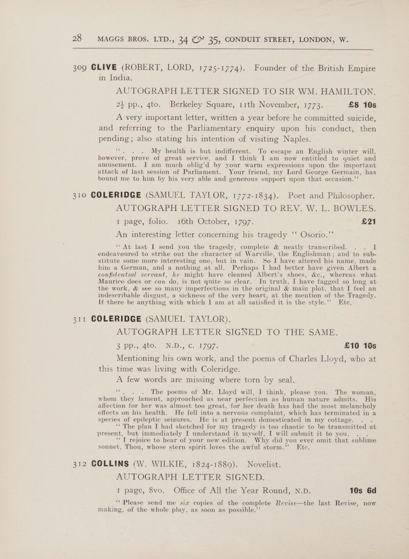  309 GLIVE (ROBERT, LORD, 1725-1774). Founder of the British Empire in India. AUTOGRAPH-LETTER SIGNED 70 SIR WAL HAIL TON. 24 pp., 4to. Berkeley Square, 11th November, 1773. £8 10s A very important letter, written a year before he committed suicide, and referring to the Parliamentary enquiry upon his conduct, then pending; also stating his intention of visiting Naples. “. . . My health is but indifferent. To escape an English winter will, however, prove of great service, and I think I am now entitled to quiet and amusement. I am much oblig’d by your warm expressions upon the important attack of last session of Parliament. Your friend, my Lord George Germain, has bound me to him by his very able and generous support upon that occasion.’’ 310 COLERIDGE (SAMUEL TAYLOR, 1772-1834). Poet and Philosopher. AUTOGRAPH LE TIER SIGNED LO REY. Wai BOWES. i page, folio, 16th, October, -1707. £21 An interesting letter concerning his tragedy ‘‘ Osorio.’’ ‘“ At last I send you the tragedy, complete &amp; neatly transcribed. . . I endeavoured to strike out the character of Warville, the Englishman; and to sub- stitute some more interesting one, but in vain. So I have altered his name, made him a German, and a nothing at all. Perhaps I had better have given Albert a confidential servant, he might have cleaned Albert’s shoes, &amp;c., whereas what Maurice does or can do, is not quite so clear. In truth, I have fagged so long at the work, &amp; see so many imperfections in the original &amp; main plot, that I feel an indescribable disgust, a sickness of the very heart, at the mention of the Tragedy. lf there be anything with which I am at all satisfied it is the style.” Etc. 311 COLERIDGE (SAMUEL TAYLOR). AU FOGRAPH LE VIER SIGNED, TO THES iE. Be DDa 4tO. 2 IND sc, 07077, £10 10s Mentioning his own work, and the poems of Charles Lloyd, who at this time was living with Coleridge. A few words are missing where torn by seal. &lt; . . The poems of Mr. Lloyd will, I think, please you. The woman, whom they lament, approached as near perfection as human nature admits. His affection for her was almost too great, for her death has had the most melancholy effects on his health. He fell into a nervous complaint, which has terminated in a species of epileptic seizures. He is at present domesticated in my cottage. . . ‘‘ The plan I had sketched for my tragedy is too chaotic to be transmitted at present, but immediately I understand it myself, I will submit it to you. COT rejoice to hear of your new edition. Why did you ever omit that sublime sonnet, Thou, whose stern spirit loves the awful storm.” Ete. 312 COLLINS (W. WILKIE, 1824-1889). Novelist. AUTOGRAPH LETIER SIGNED I page, vo. Office of VAM the Year Round, N.D. 10s Gd ‘“ Please send me six copies of the complete Revise—the last Revise, now making, of the whole play, as soon as possible.’’