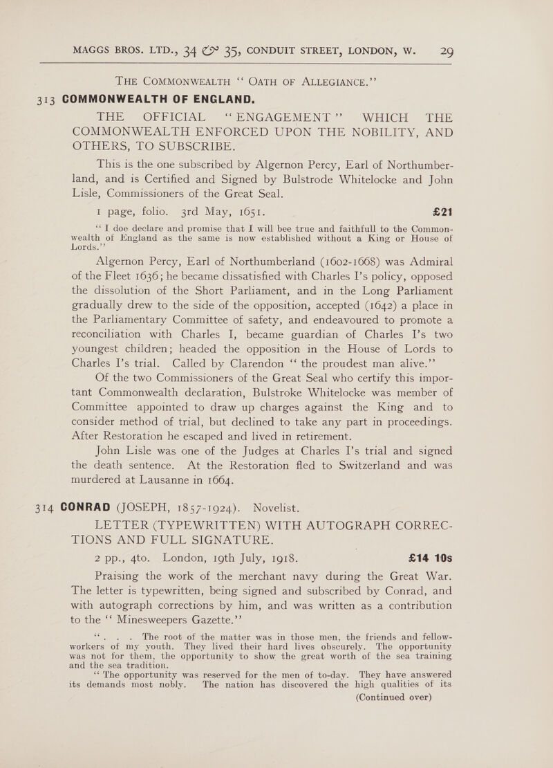 ‘THE COMMONWEALTH ‘‘ OATH OF ALLEGIANCE.’’ 313 COMMONWEALTH OF ENGLAND. fib -ORRICIAR” | ENGAGEMENT’ « WHICH THE COMMONWEALTH ENFORCED UPON THE NOBILITY, AND OTHEKS, FOUSUBSCRIBE: This is the one subscribed by Algernon Percy, Earl of Northumber- land, and is Certified and Signed by Bulstrode Whitelocke and John Lisle, Commissioners of the Great Seal. IE page, folio, 3rd May, 1051. £21 ‘* | doe declare and promise that I will bee true and faithfull to the Common- wealth of Kngland as the same is now established without a King or House of Lords.”’ Algernon Percy, Earl of Northumberland (1602-1668) was Admiral of the Fleet 1636; he became dissatisfied with Charles I’s policy, opposed the dissolution of the Short Parliament, and in the Long Parliament gradually drew to the side of the opposition, accepted (1642) a place in the Parliamentary Committee of safety, and endeavoured to promote a reconciliation with Charles I, became guardian of Charles I’s two youngest children; headed the opposition in the House of Lords to Charles I’s trial. Called by Clarendon ‘‘ the proudest man alive.’’ Of the two Commissioners of the Great Seal who certify this impor- tant Commonwealth declaration, Bulstroke Whitelocke was member of Committee appointed to draw up charges against the King and to consider method of trial, but declined to take any part in proceedings. After Restoration he escaped and lived in retirement. John Lisle was one of the Judges at Charles I’s trial and signed the death sentence. At the Restoration fled to Switzerland and was murdered at Lausanne in 16064. 314 CONRAD (JOSEPH, 1857-1924). Novelist. LETTER{TYPEWRITTEN) WITH AUTOGRAPH CORREC- TIONS AND FULE SIGNATURE. | 2 pp-7 4t0. Wendon, 10th july, 1013. £14 10s Praising the work of the merchant navy during the Great War. The letter is typewritten, being signed and subscribed by Conrad, and with autograph corrections by him, and was written as a contribution to the ‘‘ Minesweepers Gazette.’’ &gt; . The root of the matter was in those men, the friends and fellow- workers of my youth. They lived their hard lives obscurely. The opportunity was not for them, the opportunity to show the great worth of the sea training and the sea tradition. ‘“The opportunity was reserved for the men of to-day. They have answered its demands most nobly. The nation has discovered the high qualities of its