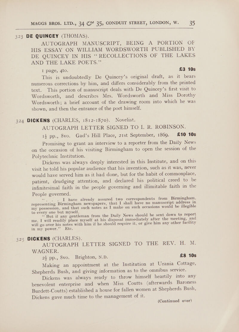  323 DE QUINCEY (THOMAS). AUTOGRAPH MANUSCRIPT, BEING A PORTION OF HIS ESSAY ON WILLIAM WORDSWORTH PUBLISHED BY DEVOUINGE IN His RECOLLECTIONS OF THE LAKES AND THE RAKE. PORTS.” I page, 4to. £3 10s This is undoubtedly De Quincey’s original draft, as it bears numerous corrections by him, and differs considerably from the printed text. This portion of manuscript deals with De Quincey’s first visit to Wordsworth, and describes Mrs. Wordsworth and Miss Dorothy Wordsworth; a brief account of the drawing room into which he was shown, and then the entrance of the poet himself. 324 DICKENS (CHARLES, 1812-1870). Novelist. AUTOGRAPH LETTER SIGNED TO I. R. ROBINSON. 14 pp., 8vo. Gad’s Hill Place, 21st September, 1809. £10 10s Promising to grant an interview to a reporter from the Daily News on the occasion of his visiting Birmingham to open the session of the Polytechnic Institution. Dickens was always deeply interested in this Institute, and on this visit he told his popular audience that his invention, such as it was, never would have served him as it had done, but for the habit of commonplace, patient, drudging attention, and declared his political creed to be infinitesimal faith in the people governing and illimitable faith in the People governed. «| J have already assured two correspondents from Birmingham, representing Birmingham newspapers, that I shall have no manuscript address in my possession, and that such notes as T make on such occasions would be illegible to every one but myseltf. ‘But if any gentleman from the Daily News should be sent down to report me, I will readily place myself at his disposal immediately after the meeting, and will go over his notes with him if he should require it, or give him any other facility in my power.”’ Ktc. 325 DICKENS (CHARLES). AUTOGRAPH LETTER. SIGNED TO THE. REV. eM: WAGNER. 24 pp., 8vo. Brighton, N.D. £8 10s Making an appointment at the Institution at Urania Cottage, Shepherds Bush, and giving information as to the omnibus service. Dickens was always ready to throw himself heartily into any benevolent enterprise and when Miss Coutts (afterwards Baroness Burdett-Coutts) established a house for fallen women at Shepherds Bush, Dickens gave much time to the management of it.