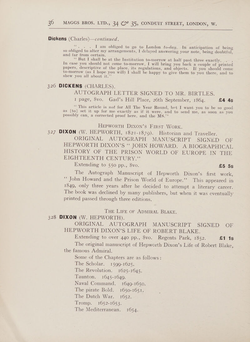   Dickens (Charles)—condinued. (a4 ine I am obliged to go to London to-day. In anticipation of being so obliged to alter my arrangements, I delayed answering your note, being doubtful, and tar from certain. ‘* But I shall be at the Institution to-morrow at half past three exactly. In case you should not come to-morrow, I will bring you back a couple of printed papers, descriptive of the place, its regulations, and objects. If you should come to-morrow (as I hope you will) I shall be happy to give them to you there, and to shew you all about it.’ 320 DICKENS (CHARLES). AUTOGRAPH LETTER SIGNED TO MR. BIRTLES. I page, 8vo. Gad’s Hill Place, 26th September, 1864. £4 4s “This article is not for All The Year Round, brt I want you to be so good as [to] set it up for me exactly as if it were, and to send me, aS soon as you possibly can, a corrected proof here, and the MS.’ HEPWORTH DIXON’sS FIRST WORK. 327 DIXON (W. HEPWORTH, 1821-1879). Historian and Traveller. ORIGINAL AUTOGRAPH “MANUSCRIPT SIGNED OF HEPWORTH DIXON’S ‘“ JOHN HOWARD. A BIOGRAPHICAL HISTORY OF THE PRISON WORLD’ OF EUROPE JN BOE EIGHIEENTH CENTURY.’ Extending to 550 pp., 8vo. £5 5s The Autograph Manuscript of Hepworth Dixon’s first work, ‘’ John Howard and the Prison World of Europe.’’ This appeared in 1849, only three years after he decided to attempt a literary career. The book was declined by many publishers, but when it was eventually printed passed through three editions. THE LIFE OF ADMIRAL BLAKE. 328 DIXON (W. HEPWORTH). ORIGINAL AUTOGRAPH MANUSCRIPT SIGNED OF HEPWORTH DIXON’S LIFE OF ROBERT BLAKE. Extending to over 440 pp., 8vo. Regents Park, 1852. £1 1s The original manuscript of Hepworth Dixon’s Life of Robert Blake, the famous Admiral. Some of the Chapters are as follows: ihe Scholar&lt; | ¥590-1025: The Revolution, 1625-1645. Taunton. 1645-1649. Naval Command. 1649-1650. The pirate Bold. | 1650-1655, ibe Datel War. - 1652: Tromp. 1052-1652. The Mediterranean. 1654.