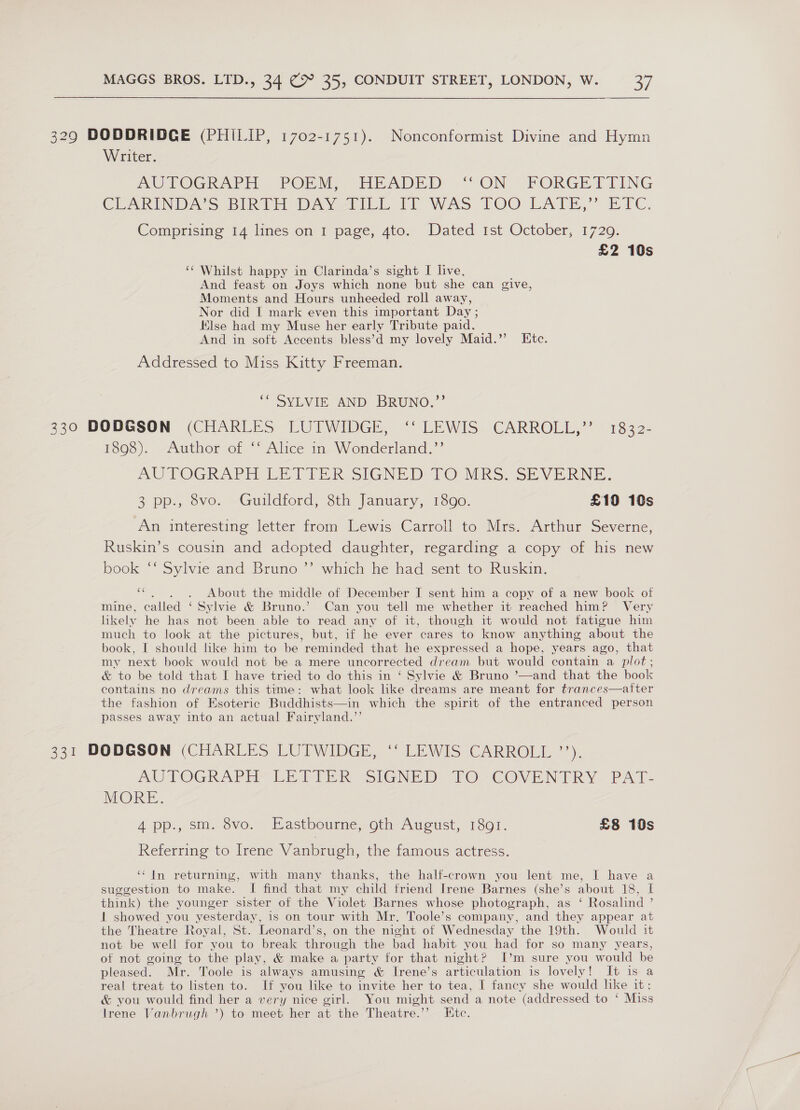 329 DODDRIDCE (PHILIP, 1702-1751). Nonconformist Divine and Hymn Writer. AUTOGRAPH -PORM, EEADED “ON - FORGETTING CEARINDA S Bike DAVeFEILE Er WAS TOO LATE,” EFC, Comprising 14 lines on I page, 4to. Dated Ist October, 1729. £2 10s ‘Whilst happy in Clarinda’s sight I live, And feast on Joys which none but she can give, Moments and Hours unheeded roll away, Nor did I mark even this important Day ; Klse had my Muse her early Tribute paid. And in soft Accents bless’d my lovely Maid.’ Etc. Addressed to Miss Kitty Freeman. ““SYLVIE AND BRUNO.’ 330 DODGSON (CHARLES LUTWIDGE, ‘‘ LEWIS CARROLL,’’ 1832- 1893). -Author of ““ Alice m. Wonderland ;”’ AUTOGRAPH LETTER SIGNED TO URS. SEVERNE. 3 pp:, vo. -Guildtord; sth January, 1800. £19 10s An interesting letter from Lewis Carroll to Mrs. Arthur Severne, Ruskin’s cousin and adopted daughter, regarding a copy of his new book ‘‘ Sylvie and Bruno ”’ which he had sent to Ruskin. “. . 6. About the middle of December I sent him a copy of a new book of mine, called ‘ Sylvie &amp; Bruno.’ Can you tell me whether it reached him? Very likely he has not been able to read any of it, though it would not fatigue him much to look at the pictures, but, if he ever cares to know anything about the book, I should like him to be reminded that he expressed a hope, years ago, that my next book would not be a mere uncorrected dream but would contain a plot ; &amp; to be told that I have tried to do this in ‘ Sylvie &amp; Bruno ’—and that the book contains no dreams this time: what look like dreams are meant for trances—aiter the fashion of Esoteric Buddhists—in which the spirit of the entranced person passes away into an actual Fairyland.”’ 331 DODGSON (CHARLES LUTWIDGE, ‘‘ LEWIS CARROLL ”’’). AUTOGRAPH LETTE sIGNED TO COVENTRY PAL. NORE. A pp., sm. ovo. Hasthourme, oln-Awoust, 1So0r. £8 10s Referring to Irene Vanbrugh, the famous actress. ‘“‘ In returning, with many thanks, the half-crown you lent me, I have a suggestion to make. I find that my child friend Irene Barnes (she’s about 18, I think) the younger sister of the Violet Barnes whose photograph, as ‘ Rosalind ’ 1 showed you yesterday, is on tour with Mr. Toole’s company, and they appear at the Theatre Royal, St. Leonard’s, on the night of Wednesday the 19th. Would it not be well for you to break through the bad habit you had for so many years, of not going to the play, &amp; make a party for that night? I’m sure you would be pleased. Mr. Toole is always amusing &amp; Irene’s articulation is lovely! It is a real treat to listen to. If you like to invite her to tea, I fancy she would like it: &amp; you would find her a very nice girl. You might send a note (addressed to ‘ Miss Irene Vanbrugh ’) to meet her at. the Theatre.’’ Etc.