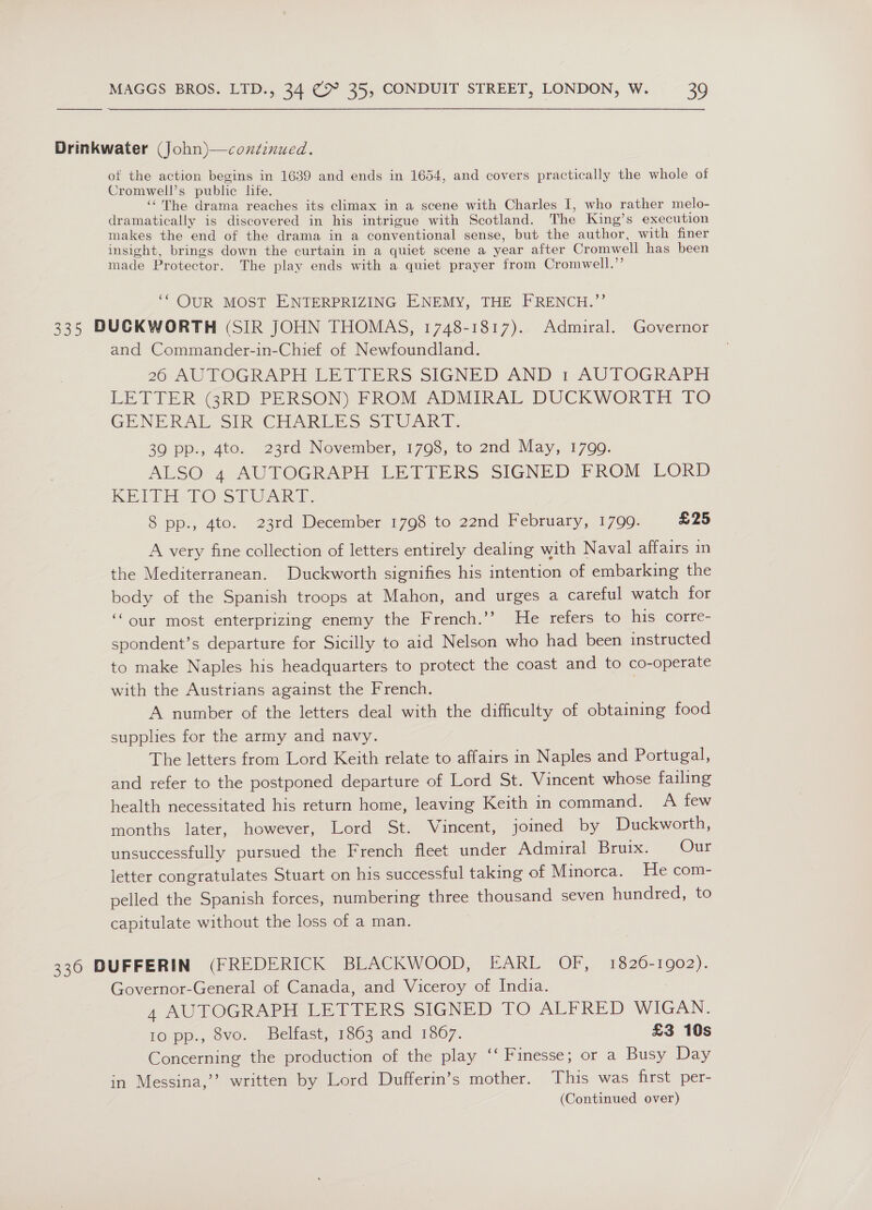 Drinkwater (John)—continued. of the action begins in 1639 and ends in 1654, and covers practically the whole of Cromwell’s public life. ‘‘The drama reaches its climax in a scene with Charles I, who rather melo- dramatically is discovered in his intrigue with Scotland. The King’s execution makes the end of the drama in a conventional sense, but the author, with finer insight, brings down the curtain in a quiet scene a year after Cromwell has been made Protector. The play ends with a quiet prayer from Cromwell.” ‘* OUR MOST ENTERPRIZING ENEMY, THE FRENCH.”’ 335 DUCKWORTH (SIR JOHN THOMAS, 1748-1817). Admiral. Governor and Commander-in-Chief of Newfoundland. 26 AUTOGRAPH LETTERS SIGNED AND 1 AUTOGRAPH LETTER GRD PERSON) PROM ADMIRAL DUCKWORTH TO GENERAL SIR CHARLES SIUART. 39 pp., 4to. 23rd November, 1798, to 2nd May, 1799. ALSO 4 AUTOGRAPH LETTERS SIGNED FROM LORD RE LEE LO-Sd VARS. 8 pp., 4to. 23rd December 1798 to 22nd February, 1799. £25 A very fine collection of letters entirely dealing with Naval affairs in the Mediterranean. Duckworth signifies his intention of embarking the body of the Spanish troops at Mahon, and urges a careful watch for ‘our most enterprizing enemy the French.’’? He refers to his corre- spondent’s departure for Sicilly to aid Nelson who had been instructed to make Naples his headquarters to protect the coast and to co-operate with the Austrians against the French. | A number of the letters deal with the difficulty of obtaining food supplies for the army and navy. The letters from Lord Keith relate to affairs in Naples and Portugal, and refer to the postponed departure of Lord St. Vincent whose failing health necessitated his return home, leaving Keith in command. A few months later, however, Lord St. Vincent, joined by Duckworth, unsuccessfully pursued the French fleet under Admiral Bruix. Our letter congratulates Stuart on his successful taking of Minorca. He com- pelled the Spanish forces, numbering three thousand seven hundred, to capitulate without the loss of a man. 336 DUFFERIN (FREDERICK BLACKWOOD, EARL OF, 1826-1902). Governor-General of Canada, and Viceroy of India. 4 AUTOGRAPH LETTERS SIGNED TO ALFRED WIGAN. 10 pp., 8vo. Belfast, 1863 and 1867. £3 10s Concerning the production of the play ‘‘ Finesse; or a Busy Day in Messina,’’ written by Lord Dufferin’s mother. This was first per-