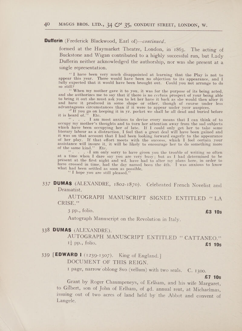  formed at the Haymarket Theatre, London, in 1603. [me acting’ of Buckstone and Wigan contributed to a highly successful run, but Lady Dufferin neither acknowledged the authorship, nor was she present at a single representation. ‘“I have been very much disappointed at learning that the Play is not to appear this year. There would have been no objection to its appearance, and I fully expected that it would have been brought out. Could you not arrange to do so still? ‘“ When my mother gave it to you, it was for the purpose of its being acted, and she authorizes me to say that if there is no certain prospect of your being able to bring it out she must ask you to let her have it back as she would then alter it and have it produced in some shape or other, though of course under less advantageous circumstances than if it were to appear under your auspices. ‘* If you go on keeping it in yr. pocket we shall be all dead and buried before it.is heard of.’ Htc. ewe I am most anxious to devise every means that I can think of to occupy my mother’s thoughts and to turn her attention away from the sad subjects which have been occupying her of late. If I could only get her to take some literary labour as a distraction, I feel that a great deal will have been gained and it was on that account that I had been looking forward eagerly to the appearance of her play. If that effort meets with the success, which I feel certain your assistance will insure it, it will be likely to encourage her to do something more of the same kind.’’ Etc. “. . . «I am only sorry to have given you the trouble of writing so often at a time when I dare say you are very busy; but as I had determined to be present at the first night and wd. have had to alter my plans here, in order to have crossed in time, had the day named, been the 4th. [ was anxious to know what had been settled as soon as possible. ‘“ | hope you are still pleased.”’ Dramatist. AUTOGRAPH MANUSCRIPT SIGNED ENTITLED “LA CRISE 3 pp., folio, £3 10s Autograph Manuscript on the Revolution in Italy. AUTOGRAPH MANUSCRIPT ENTITLED “ CAT IANO?’ 14 pp., folio, £1 10s DOCUMENT OF THIS REIGN, I page, narrow oblong 8vo (vellum) with two seals. C. 1300. £7 10s Grant by Roger Chaumpeneys, of Erlham, and his wife Margaret, to Gilbert, son of John of Erlham, of 4d. annual rent, at Michaelmas, issuing out of two acres, of land held by the Abbot and convent of Langele.