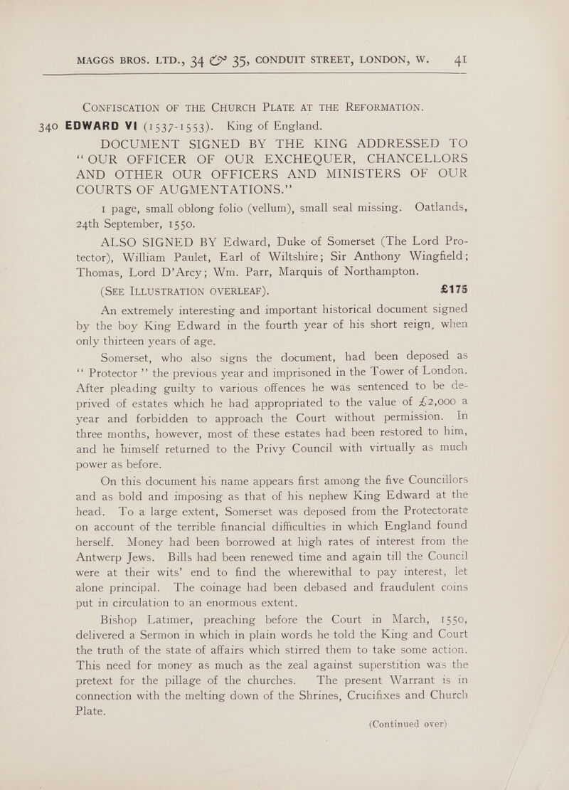  CONFISCATION OF THE CHURCH PLATE AT THE REFORMATION. 340 EDWARD VI (1537-1553). King of England. DOCUMENT SIGNED BY 1HE KING ADDRESSED 10 “OUR OFFICER, OF jOUR EXCHAOUER, CHANCELLORS AND’ CTHER OUR OFFICERS AND MINISTERS OF OUR COURTS OF AUGMENTATIONS.,”’ I page, small oblong folio (vellum), small seal missing. Oatlands, 24th September, 1550. ALSO SIGNED BY Edward, Duke of Somerset (The Lord Pro- tector), William Paulet, Earl of Wiltshire; Sir Anthony Wingfield; Thomas, Lord D’Arcy; Wm. Parr, Marquis of Northampton. (SEE ILLUSTRATION OVERLEAF). £175 An extremely interesting and important historical document signed by the boy King Edward in the fourth year of his short reign, when only thirteen years of age. Somerset, who also signs the document, had been deposed as ‘‘ Protector ’’ the previous year and imprisoned in the Tower of London. After pleading guilty to various offences he was sentenced to be de- prived of estates which he had appropriated to the value of 42,000 a year and forbidden to approach the Court without permission. In three months, however, most of these estates had been restored to him, and he himself returned to the Privy Council with virtually as much power as before. On this document his name appears first among the five Councillors and as bold and imposing as that of his nephew King Edward at the head. To a large extent, Somerset was deposed from the Protectorate on account of the terrible financial difficulties in which England found herself. Money had been borrowed at high rates of interest from the Antwerp Jews. Bills had been renewed time and again till the Council were at their wits’ end to find the wherewithal to pay interest, let alone principal. The coinage had been debased and fraudulent coins put in circulation to an enormous extent. Bishop Latimer, ‘preachine: belore the Court im’ March, 1550, delivered a Sermon in which in plain words he told the King and Court the truth of the state of affairs which stirred them to take some action. This need for money as much as the zeal against superstition was the pretext for the pillage of the churches. The present Warrant is in connection with the melting down of the Shrines, Crucifixes and Church Plate.