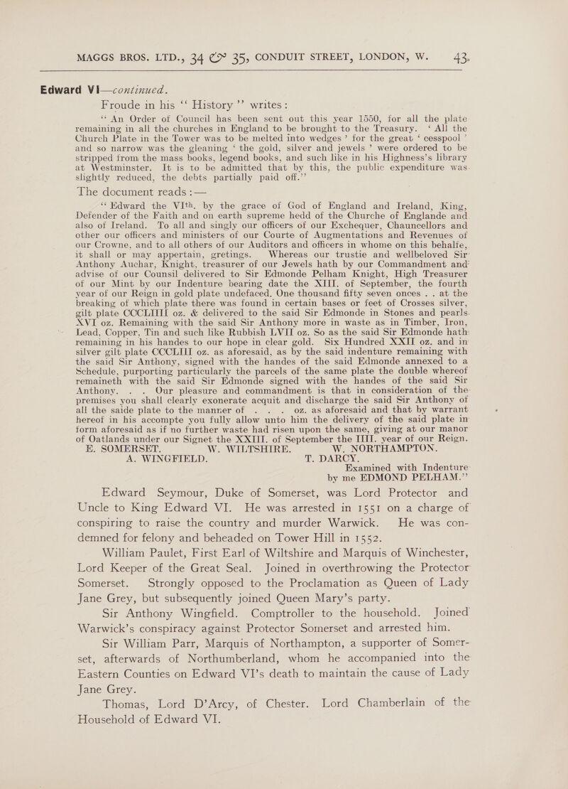 Edward Vi—continued. Proude am his “ History ** writes: ‘¢ An Order of Council has been sent out this year 1550, for all the plate remaining in all the churches in England to be brought to the Treasury. ‘ All the Church Plate in the Tower was to be melted into wedges’ for the great ‘ cesspool ’ and so narrow was the gleaning ‘ the gold, silver and jewels ’ were ordered to be stripped from the mass books, legend books, and such like in his Highness’s hbrary at Westminster. It is to be admitted that by this, the public expenditure was. shghtly reduced, the debts partially paid off.’’ c¢ ’ The document reads ¢-— ‘‘ Edward the VIth. by the grace of God of England and Ireland, King, Defender of the Faith and on earth supreme hedd of the Churche of Englande and also ot Ireland. To all and singly our officers of our Exchequer, Chauncellors and other our officers and ministers of our Courte of Augmentations and Revenues of our Crowne, and to all others of our Auditors and officers in whome on this behalte,. it shall or may appertain, gretings. Whereas our trustie and wellbeloved Sir Anthony Auchar, Knight, treasurer of our Jewels hath by our Commandment and’ advise of our Counsil delivered to Sir Edmonde Pelham Knight, High Treasurer of our Mint by our Indenture bearing date the XIII. of September, the fourth year of our Reign in gold plate undefaced. One thousand fifty seven onces . . at the breaking of which plate there was found in certain bases. or feet of Crosses silver, gilt plate CCCLITII oz. &amp; delivered to the said Sir Edmonde in Stones and pearls. XVI oz. Remaining with the said Sir Anthony more in waste as in Timber, Iron, Lead, Copper, Tin and such like Rubbish LVII oz. So as the said Sir Edmonde hath: remaining in his handes to our hope in clear gold. Six Hundred XXII oz. and in silver gilt plate CCCLIII oz. as aforesaid, as by the said indenture remaining with the said Sir Anthony, signed with the handes of the said Edmonde annexed to a Schedule, purporting particularly the parcels of the same plate the double whereot remaineth with the said Sir Edmonde signed with the handes of the said Sir Anthony. . . Our pleasure and commandment is that in consideration of the premises you shall clearly exonerate acquit and discharge the said Sir Anthony of all the saide plate to the manner of . . . oz. as aforesaid and that by warrant hereot in his accompte you fully allow unto him the delivery of the said plate in form aforesaid as if no further waste had risen upon the same, giving at our manor of Oatlands under our Signet the XXIII. of September the IIIT. year of our Reign. HE. SOMERSET. W. WILTSHIRE. W. NORTHAMPTON. A. WINGFIELD. T. DARCY. Examined with Indenture by me EDMOND PELHAM.” Edward Seymour, Duke of Somerset, was Lord Protector and Uncle to King Edward VI. He was arrested in 1551 on a charge of conspiring to raise the country and murder Warwick. He was con- demned for felony and beheaded on Tower Hill in 1552. William Paulet, First Earl of Wiltshire and Marquis of Winchester, Lord Keeper of the Great Seal. Joined in overthrowing the Protector Somerset. Strongly opposed to the Proclamation as Queen of Lady Jane Grey, but subsequently joined Queen Mary’s party. Sir Anthony Wingfield. Comptroller to the household. Joined Warwick’s conspiracy against Protector Somerset and arrested him. Sir William Parr, Marquis of Northampton, a supporter of Somer- set, afterwards of Northumberland, whom he accompanied into the Eastern Counties on Edward VI’s death to maintain the cause of Lady fane Grey. Thomas, Lord D’Arcy, of Chester. Lord Chamberlain of the Household of Edward VI.