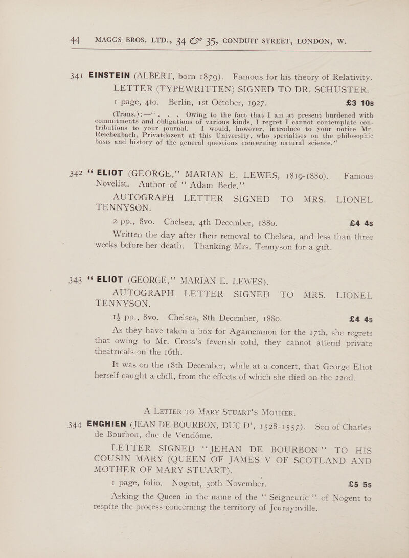  341 EINSTEIN (ALBERT, born 1879). Famous for his theory of Relativity. LETTER (TYPEWRITTEN) SIGNED TO DR. SCHUSTER. 1 page, 4to. “Berlin, pst October, 19272 £3 10s (Trans.):—‘“. . . Owing to the fact that I am at present burdened with commitments and obligations of various kinds, I regret I cannot contemplate con- tributions to your journal. I would, however, introduce to your notice Mr. Reichenbach, Privatdozent at this University, who specialises on the philosophic basis and history of the general questions concerning natural science.’ 342 “ ELIOT (GEORGE,” MARIAN E. LEWES, 1610-1680). Famous Novelist. Author of ‘‘ Adam Bede.’’ AUTOGRAPH LETTER SIENDD .1O. MES SuONEE TENNYSON. 2 pp., 8vo. Chelsea, 4th December, 1880. £4 4s Written the day after their removal to Chelsea, and less than three weeks before her death. Thanking Mrs. Tennyson for a gift. 343 ** ELIOT (GEORGE,’’ MARIAN E. LEWES). AUTOGRAPH LETFER SIGNED TO MRS ~EIONEL TENNYSON. Ii pp., 8vo. Chelsea, 8th December, 1880. £4 4s As they have taken a box for Agamemnon for the 17th, she regrets that owing to Mr. Cross’s feverish cold, they cannot attend private theatricals on the 16th. It was on the 18th December, while at a concert, that George Eliot herself caught a chill, from the effects of which she died on the 22nd. A LETTER TO MARY STUART’S MOTHER. 344 ENGHIEN (JEAN DE BOURBON, DUC D*, 1528-1557). -Son of Charles de Bourbon, duc de Venddme. 7 LETTER. SIGNED “JEAN? DE BOURBON?” TO HIS COUSIN MARY (QUEEN OF JAMES V OF SCOTLAND AND APO Ti. OF REARY/StUArRa I page, folio. Nogent, 30th November. £5 5s Asking the Queen in the name of the ‘“‘ Seigneurie ”’ of Nogent to respite the process concerning the territory of Jeuraynville.