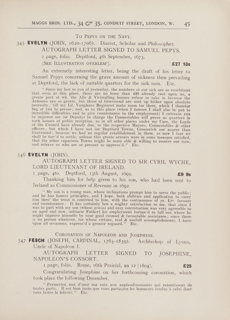 TO PEPYS ON THE NAVY. 345 EVELYN (JOHN, 1620-1706). Diarist, Scholar and Philosopher. AUTOGRAPH LETTER SIGNED TO SAMUEL PEPYS. I page, folio. Deptford, 4th September, 1673. (SEE ILLUSTRATION OVERLEAF). £27 10s An extremely interesting letter, being the draft of his letter to Samuel Pepys concerning the grave amount of sickness then prevailing at Deptford, the lack of suitable quarters for the sick men. Etc. ‘* Since my last to you of yesterday, the numbers of our sick are so exorbitant. that even at this place, there are no lesse than 400 already cast upon us, a greate part of wh. the Alle &amp; Victualling houses refuse to take in because the Arreares are so greate, but those of Gravesend are sent up hither upon absolute. necessity, till my Ld. Vaughans Regiment make room for them, which I therefor beg of you to presse; and, as to this place (when I foresee I shall else be put to incredible difficulties and to give countenance to the employment) I entreate you to impower me (or Deputy) to charge the Connestables will prove us quarters in such houses of public reception, as in all other places under my Care, the Lords of the Council have already don, to the respective Mayors, Connestables &amp; other: officers; but which I have not for Deptford Towne, Greenwich nor nearer than Gravesend ; because we had no regular establishment in them, as now I fear we shall be fore’d to settle, unlesse this greate arrears were in some measure satisfied, that the other capacious Towns might be more able &amp; willing to receive our men, and releave us who are at present so oppress’d.’’ Ete. 346 EVELYN (JOHN). AUTOGRAPH LETIER SIGNED TO Sik CYRIL WYCHE., LORD LIEUTENANT OF IRELAND, I page, ato. Deptiord, 31h Auoust, 1663, £9 9s Thanking him for help given to his son, who had been sent to Ireland as Commissioner of Revenue in 1692. ‘* My son is a young man, whose inclinations prompt him to serve the public ; and he has honest principles, and I hope, both abilities and application to carry him thro’ the trust is comitted to him, with the continuance of yr. Lps. favours and countenance: It has certainly ben a mighty satisfaction to me, that since I was to part with my son (whose genius and easy conversation was very agreeable to an aged and now, solitarie Father) his employment fortun’d to fall out where he might improve himselfe by your good counsel &amp; favourable assistance ; since there is no person whatever, for whose virtues, real &amp; usefull accomplishments, I have: upon all occasions, express’d a greater reguard.’’ Etc. CORONATION OF NAPOLEON AND JOSEPHINE. 347 FESCH (JOSEPH, CARDINAL, 1763-1839). Archbishop of Lyons, Uncle of Napoleon I. AUTOGRAPH -LEVIER” SIGNED. TO JOSEPHINE, NAPOLEON'S CONSORT. 1 page, folio. Rome, 16th Prairial, an 12 (1804). £25) Congratulating Josephine on her forthcoming coronation, which took place the following December. ‘“ Permettez moi @unir ma voix aux applaudissements qui retentissent de: toutes parts. Il est bien juste que vous partagiez les honneurs rendus &amp; celui dont: vous faites la felicité.”’ Ete.