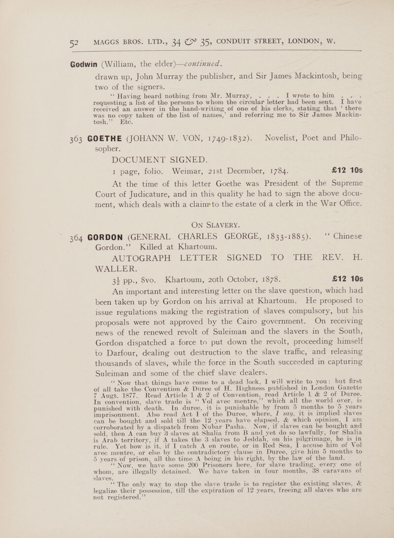   drawn up, John Murray the publisher, and Sir James Mackintosh, being two of the signers. ‘‘ Having heard nothing from Mr. Murray, . . . I wrote to him mt requesting, a list of the persons to whom the circular letter had been sent. I have received an answer in the hand-writing of one ef his clerks, stating that ‘ there ee no copy taken of the list of names,’ and referring me to Sir James Mackin- tosh.’’ Ete. sopher. DOCUMENT SIGNED: 1 page, folio. — Weimar, 21st. December, 1734. £12 10s At the time of this letter Goethe was President of the Supreme Court of Judicature, and in this quality he had to sign the above docu- ment, which deals with a claim»to the estate of a clerk in the War Office. ON SLAVERY. Gordon.’ Killed at Khartoum. AUTOGRAPH LETTER: SIGNED: TO. THe REN] a Wain Re. 34 pp., 8vo. Khartoum, 2oth October, 1878. £12 10s An important and interesting letter on the slave question, which had been taken up by Gordon on his arrival at Khartoum. He proposed to issue regulations making the registration of slaves compulsory, but his proposals were not approved by the Cairo government. On receiving news of the renewed revolt of Suleiman and the slavers in the South, Gordon dispatched a force to put down the revolt, proceeding himself to Darfour, dealing out destruction to the slave traffic, and releasing thousands of slaves, while the force in the South succeeded in capturing Suleiman and some of the chief slave dealers. ‘Now that things have come to a dead lock, I will write to you: but first of all take the Convention &amp; Duree of H. Highness published in London Gazette 7 Augt. 1877. Read Article 1 &amp; 2 of Convention, read Article 1 &amp; 2 of Duree. In convention, slave trade is ‘‘ Vol avec mentre,’”’ which all the world over, is punished with death. In duree, it is punishable by from 5 months to 5 years imprisonment. Also read Act I of the Duree, where, I say, it is implied slaves can be bought and sold till the 12 years have elapsed, &amp; which opinion, I am corroborated by a dispatch from Nubar Pasha. Now, if slaves can be bought and sold, then A can buy 3 slaves at Shalia from B and yet do so lawfully, for Shaha is Arab territory, if A takes the 3 slaves to Jeddah, on his pilgrimage, he is in rule. Yet how is it, if I catch A en route, or in Red Sea, I accuse him of Vol avec mentre, or else by the contradictory clause in Duree, give him 5 months to 5 years of prison, all the time A being in his right, by the law of the land. ‘“Now, we have some 200 Prisoners here, for slave trading, every one of oe are illegally detained. We have taken in four months, 38 caravans of slaves. . ‘““The only way to stop the slave trade is to register the existing slaves, &amp; legalize their possession, till the expiration of 12 years, freeing all slaves who are not registered.’’