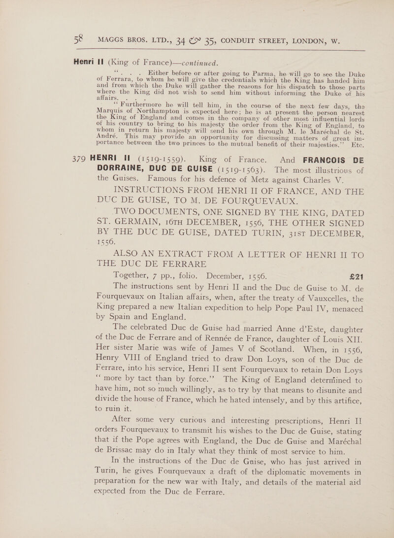  Henri ff (King of France)—continued. ‘“. . . Hither before or after going to Parma, he will go to see the Duke of Ferrara, to whom he will give the credentials which the King has handed him and from which the Duke will gather the reasons for his dispatch to those parts where the King did not wish to send him without informing the Duke of his affairs. ae ‘‘ Furthermore he will tell him, in the course of the next few days, the Marquis of Northampton is expected here; he is at present the person nearest the King of EKngland and comes in the company of other most influential lords of his country to bring to his majesty the order from the King of England, to whom in return his majesty will send his own through M. le Maréchal de St. André. This may provide an opportunity for discussing matters of great im- portance between the two princes to the mutual benefit of their majesties.’’ Ete. 379 HENRI Wl (1519-1559). King of France. And FRANGOIS DE DORRAINE, DUC DE GUISE (1519-1563). The most illustrious of the Guises. Famous for his defence of Metz against Charles V. INSTRUCTIONS FROM HENRI II OF FRANCE, AND THE DUC DE GUISE, TO M. DE. FOUROUEVAU. PWO DOCUMENTS, ONE SIGNED BY THE KING, DATED ST. GERMAIN, 16TH DECEMBER, 1556, THE OTHER SIGNED BY THE DUC DE GUISE, DATED-“TURIN -3167 DECEMBER, 1550. ALSO AN EXTRACT FROM A LETTER OF HENRI II TO THE DUC DE FERRARE Together, 7 pp., folio. December, 1556. | E21 The instructions sent by Henri II and the Duc de Guise to M. de Fourquevaux on Italian affairs, when, after the treaty of Vauxcelles, the King prepared a new Italian expedition to help Pope Paul IV, menaced by Spain and England. The celebrated Duc de Guise had married Anne d’Este, daughter of the Duc de Ferrare and of Rennée de France, daughter of Louis XII. Her sister Marie was wife of James V of Scotland. When, in 1550, Henry VIII of England tried to draw Don Loys, son of the Duc de Ferrare, into his service, Henri II sent Fourquevaux to retain Don Loys ‘“ more by tact than by force.’? The King of England deterniined to have him, not so much willingly, as to try by that means to disunite and divide the house of France, which he hated intensely, and by this artifice, to ruin it. | After some very curious and interesting prescriptions, Henri II orders Fourquevaux to transmit his wishes to the Duc de Guise, stating that if the Pope agrees with England, the Duc de Guise and Maréchal de Brissac may do in Italy what they think of most service to him. In’ the instructions of the Duc de Guise, who has just arrived in Turin, he gives Fourquevaux a draft of the diplomatic movements in preparation for the new war with Italy, and details of the material aid expected from the Duc de Ferrare.