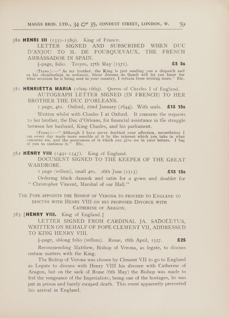 380 HENRI III (1551-1589). King of France. BELPER. SIGNED AND SUBSCRIBED WHEN DUC DANIO ETO sie DE POUROURVAUX, THE » FREINCE AMBASSADOR IN SPAIN. 4-page, folio. Troyes, 27th May (1571). £5 5s (Trans.):—‘‘ As my brother, the King is just sending you a dispatch and’ as his chamberlain in ordinary, Sieur Jérome de Gondi will let you know for what occasion he is being sent to your country, I refrain from writing more.’’ Etc. 381 HENRIETTA MARIA (16009-1669). Queen of Charles I of England. AUTOGRAPH EBATIER SIGNED (GN FRENCH) TO HER BROTHER FHE DUC D ORLEANS. I page, 4to. Oxford, 22nd January (1644). With seals. £15 15s Written whilst with Charles I at Oxford. It concerns the requests to her brother, the Duc d’Orleans, for financial assistance in the struggle between her husband, King Charles, and his parliament. (Trans.) :—‘‘ Although I have never doubted your affection, nevertheless I am every day made more sensible of it by the interest which you take in what concerns me, and the assurances of it which you give me in your letters. I beg of you to continue it.’’ Ete. 382 HENRY VIII (1491-1547). King of England. DOCUMENT SIGNED TO THE KEEPER OF THE GREAT WARDROBE. I page (vellum), small 4to. 26th June (1513). £15 15s Ordering black damask and satin for a gown and doublet for ‘“ Christopher Vincent, Marshal of our Hall.’’ THE POPE APPOINTS THE BISHOP OF VERONA TO PROCEED TO ENGLAND TO DISCUSS WITH HENRY VIII ON HIS PROPOSED DIVORCE WITH CATHERINE OF ARAGON. 383 [HENRY VU. King of England. | LE TIER siGNED PROV e ADIN AL) )AS Sapolie fUS, WRITTES-ON BLAALY OF POPE-CLEMENT VI, ADDRESSED LO KING HENRY -V1Iit. 4-page, oblong folio (vellum). Rome, 16th April, 1527. £25 Recommending Matthew, Bishop of Verona, as legate, to discuss certain matters with the King. The Bishop of Verona was chosen by Clement VII to go to England as Legate to discuss with Henry VIII his divorce with Catherine of Aragon, but on the sack of Rome (6th May) the Bishop was made to feel the vengeance of the Imperialists; being one of the hostages, he was put in prison and barely escaped death. This event apparently prevented his arrival in England.
