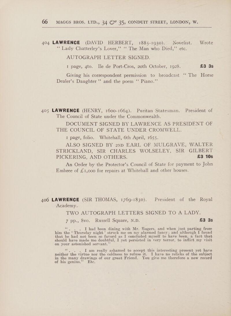 404 LAWRENCE (DAVID HERBERT, 1885-1930). Novelist. Wrote “ Lady Chatterley’s Lover,” “‘ [heaiian who-Bied,”’ etc AUTOGRAPH LETTER SIGNED. I page, 4to. Ile de Port-Cros, 20th October, 1928. £3 3s Giving his correspondent permission to broadcast ‘‘ The Horse Dealer's Datighier ” and the poem “ Piano.” 9’ 405 LAWRENCE (HENRY, 1600-1664). Puritan Statesman. President of The Council of State under the Commonwealth. DOCUMENT SIGNED BY LAWRENCE AS PRESIDEN) OF THE COUNCIL OF SIATE UNDER CROMWELL. I page, folio. Whitehall oth April, 1655. ALSO: SIGNED BY 2np EARL OF MUGGRAVE, Wali STRICKLAND, “SIR. CHARLES WOLSEEEY— SIR GILSERT PICKERING, AND - OTHERS. £3 10s An Order by the Protector’s Council of State for payment to John Embree of £1,000 for repairs at Whitehall and other houses. 406 LAWRENCE (SIR THOMAS, 1769-1830). President of the Royal Academy. TWO AUTOGRAPH LETTERS SIGNED TO A LADY. 7 pp., ovo. “Russell Square, N.D. £3 3s oan T had been dining with Mr. Rogers, and when just parting from him the ‘ Thursday night.’ struck me on my alarmed fancy; and although I found that he had not been so favord as I concluded myself to have been, a fact that should have made me doubtful, I yet persisted in very terror, to inflict my visit on your astonished servant.’’ sbi . I am really ashamed to accept this interesting present yet have neither ‘the virtue nor the coldness to refuse it. I have no relicks of the subject in the many drawings of our great Friend. You give me therefore a new record of his genius.’’ Etc.