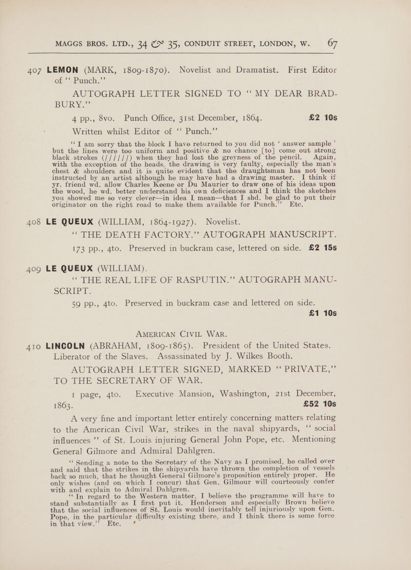 407 LEMON (MARK, 1809-1870). Novelist and Dramatist. First Editor Ole Sumy.” MOTOGRAPH ERTVER SIGNED TO “MY DEAR BRAD- BURY 4 pp., 8vo. Punch Office, 31st December, 1864. £2 10s Written whilst Editor of ‘** Punch.”’ ‘‘T am sorry that the block I have returned to you did not ‘ answer sample ’ but the lines were too uniform and positive &amp; no chance [to] come out strong black strokes (//////) when they had lost the greyness of the pencil. Again, with the exception of the heads, the drawing is very faulty, especially the man’s chest &amp; shoulders and it is quite evident that the draughtsman has not been instructed by an artist although he may have had a drawing master. I think if yr. friend wd. allow Charles Keene or Du Maurier to draw one of his ideas upon the wood, he wd. better understand his own deficiences and I think the sketches you showed me so very clever—in idea | mean—that I shd. be glad to put their originator on the right road to make them available for Punch.’’ Etc. 408 LE QUEUX (WILLIAM, 1864-1927). Novelist. “THE DEATH FACTORY.” AUTOGRAPH MANUSCRIPT. 173 pp., 4to. Preserved in buckram case, lettered on side. £2 15s 409 LE QUEUX (WILLIAM). “THE REAL LIFE OF RASPUTIN.” AUTOGRAPH MANU- SCRIPT. 59 pp., 4to. Preserved in buckram case and lettered on side. £1 10s AMERICAN CIVIL WAR. 410 LINCOLN (ABRAHAM, 1809-1865). President of the United States. Liberator of the Slaves. Assassinated by J. Wilkes Booth. AUTOGRAPH LETIER SIGNED, MARKED © PRIVATE,” TO THESE CRE TARY OF Wei: I page, 4to. Executive Mansion, Washington, 21st December, 1863. £52 10s A very fine and important letter entirely concerning matters relating to the American Civil War, strikes in the naval shipyards, ‘‘ social influences ’’ of St. Louis injuring General John Pope, etc. Mentioning Genera! Gilmore and Admiral Dahlgren. ‘“‘ Sending a note to the Secretary of the Navy as I promised, he called over and said that the strikes in the shipyards have thrown the completion of vessels back so much, that he thought General Gilmore’s proposition entirely proper. He only wishes (and on which I concur) that Gen. Gilmour will courteously confer with and explain to Admiral Dahlgren. ‘Tn regard to the Western matter, I believe the programme will have to stand substantially as I first put it. Henderson and especially Brown believe that the social influences of St. Louis would inevitably tell injuriously upon Gen. Pope, in the particular difficulty existing there, and I think there is some force in that view.’’ Etc.