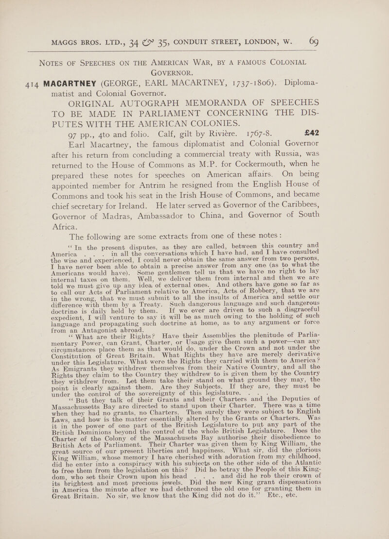   NOTES OF SPEECHES ON THE AMERICAN WAR, BY A FAMOUS COLONIAL GOVERNOR. 414 MACARTNEY (GEORGE, EARL MACARTNEY, 1737-1806). Diploma- matist and Colonial Governor. ORIGINAL AUTOGRAPH MEMORANDA OF SPEECHES TO BE MADE IN PARLIAMENT CONCERNING THE Dib5- PUTES WITH THE AMERICAN COLONIES. 97 pp., 4to and folio. Cali, gilt by Riviere. 1767-8. £42 Earl Macartney, the famous diplomatist and Colonial Governor after his return from concluding a commercial treaty with Russia, was returned to the House of Commons as M.P. for Cockermouth, when he prepared these notes for speeches on American affairs. On_ being appointed member for Antrim he resigned from the English House of Commons and took his seat in the Irish House of Commons, and became chief secretary for Ireland. He later served as Governor of the Caribbees, Governor of Madras, Ambassador to China, and Governor of South Arica: The following are some extracts from one of these notes : ‘“In the present disputes, as they are called, between this country and America . . . in all the conversations which I have had, and I have consulted the wise and experienced, I could never obtain the same answer from two persons, I have never been able to obtain a precise answer from any one (as to what the Americans would have). Some gentlemen tell us that we have no right to lay internal taxes on them. Well, we deliver them from internal and then we are told we must give up any idea of external ones. And others have gone so far as to call our Acts of Parliament relative to America, Acts of Robbery, that we are in the wrong, that we must submit to all the insults of America and settle our difference with them by a Treaty. Such dangerous language and such dangerous doctrine is daily held by them. If we ever are driven to such a disgraceful expedient, I will venture to say it will be as much owing to the holding of such language and propagating such doctrine at home, as to any argument or force from an Antagonist abroad. ‘‘ What are their Rights? Have their Assemblies the plenitude of Parlia- mentary Power, can Grant, Charter, or Usage give them such a power—can any circumstances place them as that would do, under the Crown and not under the Constitution of Great Britain. What Rights they have are merely derivative under this Legislature. What were the Rights they carried with them to America ? As Emigrants they withdrew themselves from their Native Country, and all the Rights they claim to the Country they withdrew to is given them by the Country they withdrew from. Let them take their stand on what ground they may, the point is clearly against them. Are they Subjects. If they are, they must be under the control of the sovereignty of this legislature. . . . ‘But they talk of their Grants and their Charters and the Deputies of Massachussetts Bay are directed to stand upon their Charter. There was a time when they had no grants, no Charters. Then surely they were subject to English Laws, and how is the matter essentially altered by the Grants or Charters. Was it in the power of one part of the British Legislature to put any part of the British Dominions beyond the control of the whole British Legislature. Does the Charter of the Colony of the Massachusets Bay authorise their disobedience to British Acts of Parliament. Their Charter was given them by King William, the great source of our present liberties and happiness. What sir, did the glorious King William, whose memory I have cherished with adoration from my childhood, did he enter into a conspiracy with his subjects on the other side of the Atlantic to free them from the legislation on this? Did he betray the People of this King- dom, who set their Crown upon his head . . . and did he rob their crown of its brightest and most precious jewels. Did the new King grant dispensations in America the minute after we had dethroned the old one for granting them in Great Britain. No sir, we know that the King did not do it.’’ Etc., ete.