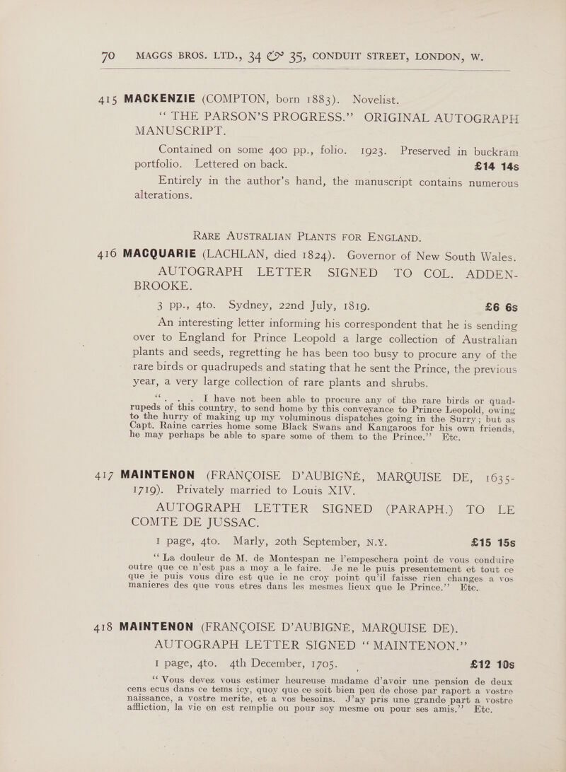  415 MACKENZIE (COMPTON, born 1883). Novelist. . THE PARSON'S PROGRESS: ORIGINAL AUT OCRArH MANUSCRIPT, Contained on some 400 pp., folio. 1923. Preserved in buckram portfolio. Lettered on back. £14 14s Entirely in the author’s hand, the manuscript contains numerous alterations. RARE AUSTRALIAN PLANTS FOR ENGLAND. 416 MACQUARIE (LACHLAN, died 1824). Governor of New South Wales. AUTOGRAPH. LETIER: SIGNED -1O: COL. ApDEN BROOKE. 3 Pps 4to. Sydney, 22nd July; 1810. £6 6s An interesting letter informing his correspondent that he is sending over to England for Prince Leopold a large collection of Australian plants and seeds, regretting he has been too busy to procure any of the rare birds or quadrupeds and stating that he sent the Prince, the previous year, a very large collection of rare plants and shrubs. ““. . . I have not been able to procure any of the rare birds or quad- rupeds of this country, to send home by this conveyance to Prince Leopold, owing to the hurry of making up my voluminous dispatches going in the Surry; but as Capt. Raine carries home some Black Swans and Kangaroos for his own friends, he may perhaps be able to spare some of them to the Prince.’? Etc. 417 MAINTENON (FRANCOISE D’AUBIGNE, MARQUISE DE, 1635- 1719). Privately married to Louis XIV. | AUTOGRAPH * LETIER SIGNED (PARAPH. o@ ie COMTE.DE JUSSAC. I page, 4to. Marly, 20th September, N.y. £15 15s ‘La douleur de M. de Montespan ne V’empeschera point de vous conduire outre que ce n’est pas a moy a le faire. Je ne le puis presentement et tout ce que je puis vous dire est que ie ne croy point qu’il faisse rien changes a vos manieres des que vous etres dans les mesmes lieux que le Prince.’’ Ete. 418 MAINTENON (FRANCOISE D’AUBIGNE, MARQUISE DE). AUTOGRAPH LETTER SIGNED “ MAINTENON.” i page, qto. 4th December, 1705. — £12 10s ““Vous devez vous estimer heureuse madame d’avoir une pension de deux cens ecus dans ce tems icy, quoy que ce soit bien peu de chose par raport a vostre naissance, a vostre merite, et a vos besoins. J’ay pris une grande part a vostre affliction, la vie en est remplie ou pour soy mesme ou pour ses amis.’’ Etc.