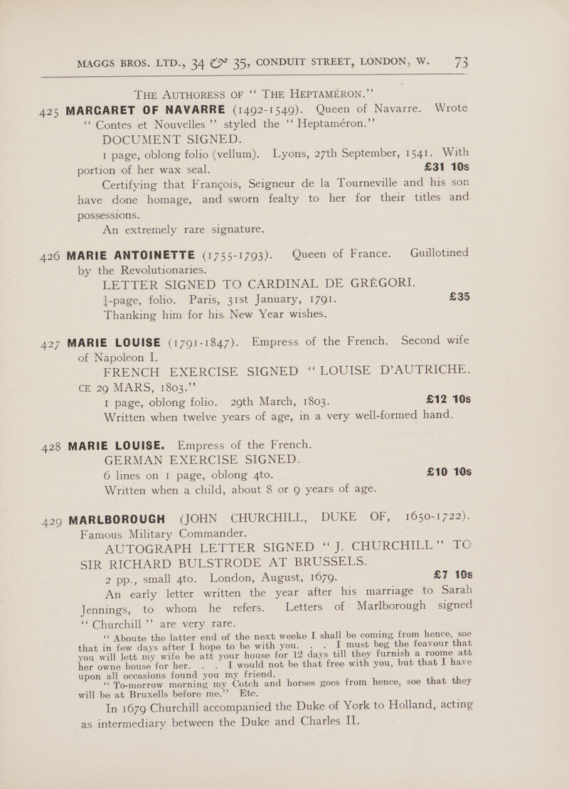  THE AUTHORESS OF ‘‘ THE HEPTAMERON.”’ 425 MARGARET OF NAVARRE (1492-1549). Queen of Navarre. Wrote “ Contes et Nouvelles ’’ styled the “‘ Heptaméron.”’ DOCUMENT SIGNED. 1 page, oblong folio (vellum). Lyons, 27th September, 1541. With portion of her wax seal. £31 10s Certifying that Francois, Seigneur de la Tourneville and his son have done homage, and sworn fealty to her for their titles and possessions. An extremely rare signature. 426 MARIE ANTOINETTE (1755-1793). Queen of France. Guillotined by the Revolutionaries. LETTER SIGNED TO CARDINAL DE GREGORI. t-page, folio. Paris, 31st January, 1791. £35 Thanking him for his New Year wishes. 427 MARIE LOUISE (1791-1847). Empress of the French. Second wife of Napoleon I. FRENCH EXERCISE SIGNED ‘“ LOUISE D’AUTRICHE. CE 29; MLARS, 103s I page, oblong folio. 29th March, 1803. £12 10s Written when twelve years of age, in a very well-formed hand. 428 MARIE LOUISE. Empress of the French. GERMAN EXERCISE SIGNED. 6 lines on 1 page, oblong 4to. £10 10s Written when a child, about 8 or Q years of age. 429 MARLBOROUGH (JOHN CHURCHILL, DUKE OF, 1650-1722). Famous Military Commander. AUTOGRAPH LETTER SIGNED “J. CHURCHIER 710 SIR RICHARD BULSTRODE AT BRUSSELS. 2 pp., small 4to. London, August, 1679. £7 16s An early letter written the year after his marriage to Sarah Jennings, to whom he refers. Letters of Marlborough signed S“Churchall are very, rate. ‘‘ Aboute the latter end of the next weeke I shall be coming from hence, soe that in few days after I hope to be with you. . . I must beg the feavour that you will lett my wife be att your house for 12 days till they furnish a roome att her owne house for her. . . I would not be that free with you, but: that I have upon all occasions found you my friend. “To-morrow morning my Cotch and horses goes from hence, soe that they will be at Bruxells before me.’’ Etc. In 1679 Churchill accompanied the Duke of York to Holland, acting as intermediary between the Duke and Charles Il.