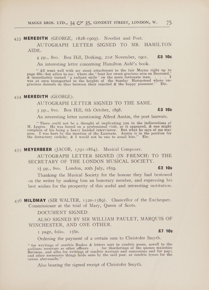  433 MEREDITH (GEORGE, 1828-1909). Novelist and Poet. AUTOGRAPH LETTER SIGNED TO MR. HAMILTON AIDE. 4 pp., 8vo. Box Hill, Dorking, 21st November, Igol. £3 10s An interesting letter concerning Hamilton Aidé’s book. ‘ All went well with my stout attachment to the fair Moyna right up to page 404—her adieu to me: where she ‘ bent her sweet gracious eyes on Desmond,’ &amp; immediately turned ‘a radiant smile’ on the more fortunate man. I was at once transported to the heights of the Sunday Hampstead where un- gracious damsels do thus between their rejected &amp; the happy possessor.”’ Htc. 434 MEREDITH (GEORGE). AUTOGRAPH, LETTER SIGNED TO THE SAME. 3 pp:, 8vo. Box Fill Oth) October, 1308. £3 10s An interesting letter mentioning Alfred Austin, the poet laureate. ‘‘There could not be a thought of implicating you in the indiscretions of M. Legros. He was bound on a professional visit, as it appeared, &amp; one might complain of his being a heavy handed interviewer. But what he says of me may pass. I was hurt by the mention of the Laureate. Austin is in the position for the detractory cockshy, &amp; I would not be one to assail him.’’ Ete. 435 MEYERBEER (JACOB, 1791-1864). Musical Composer. AUTOGRAPH LETTER SIGNED (IN -FRENCH) 1O THE SECRETARY OF THE LONDON MUSICAL SCGiei: 14 pp., 8vo. London, 2oth July, 1850. £2 10s Thanking the Musical Society for the honour they had bestowed on the writer by making him an honorary member, and expressing his. best wishes for the prosperity of this useful and interesting institution. 436 MILDMAY (SIR WALTER, 1520-1589). Chancellor of the Exchequer. Commissioner at the trial of Mary, Queen of Scots. DOCUMENT SIGNED. ALSO SIGNED BY SIR WILLIAM PAULET, MARQUIS OF WINCHESTER, AND ONE OTHER. I page, folio. .1560. £7 10s Ordering the payment of a certain sum to Christofer Smyth. ‘‘for wrytinge of sundrie Bookes &amp; letters sent to sundrie psons, aswell to the auditors receivors as other officers . . for thorderinge of the quenes maiesties Revenue, and allso for writings of sundrie warrant and comyssions and for pap ; and other necessarie things laide onto by the said pser. at sundrie tymes for the causes abovesaide.”’ Also bearing the signed receipt of Christofer Smyth.